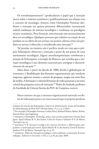 eduardo magrani
32
Os neoschumpeterianos47
aprofundaram o papel que a inovação
exerce sobre o sistema econômico e problematizaram sua relação com
o conceito de tecnologia. Autores como Christopher Freeman divi-
diram a inovação em quatro processos diferenciados: incremental,
radical, mudanças do sistema tecnológico e mudanças no paradigma
técnico-econômico. Para Freeman, uma inovação não necessariamente
deve ser tecnológica. Qualquer processo que culmine na criação de um
produto ou na oferta de um serviço, ou mesmo a forma como um pro-
duto ou serviço é oferecido, é considerado uma inovação.48
Tal posição, no entanto, não é pacífica, tendo em vista que o pró-
prio Schumpeter observava a inovação a partir de um ponto de vista
estritamente tecnológico. Alguns neoschumpeterianos corroboram a
posição de Schumpeter, a exemplo de Matesco, que acredita que a ino-
vação tecnológica é um elemento essencial para averiguar o desenvol-
vimento de um país.49
Além disso, a partir da década de 1980, devido à globalização da
economia e à flexibilização dos formatos organizacionais que envolvem
empresas, agências estatais e centros de pesquisa, surgiu um novo foco
de análise.A formação e o desenvolvimento de redes passaram a ser tema
central das pesquisas acerca de inovação.50
Thales de Andrade, professor
da Faculdade de Ciências Sociais da PUC de Campinas, escreve:
Nesse contexto, em que a estrutura organizacional assentada nos flu-
xos de informação passa a ser mais essencial que os próprios produtos
evolução do conceito de Schumpeter. Caderno de Administração: revista da Faculdade
de Administração da FEA PUC-SP, São Paulo, v. 5, n. 1, p. 2, 2011.
47
Por exemplo, Christopher Freeman, Carlota Perez, Richard Nelson, Sidney Winter,
Giovani Dosi e Jan Fagerberg.
48
freeman, Christopher. Technology, policy, and economic performance: lessons from
Japan. Apud Adriana B. A. dos Santos, Cíntia B. Fazion e Giuliano P. S. de Meroe,
“Inovação”, op. cit.
49
matesco, V. R. Inovação tecnológica das empresas brasileiras: a diferenciação com-
petitiva e a motivação para inovar. Apud Adriana B. A. dos Santos, Cíntia B. Fazion e
Giuliano P. S. de Meroe,“Inovação”, op. cit., p. 12.
50
andrade, Thales de. Inovação tecnológica e meio ambiente: a construção de novos
enfoques. Ambiente & Sociedade, v. VII, n. 1, p. 91, jan./jun. 2004.
 
