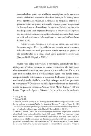 a internet das coisas 33
desenvolvidos a partir das atividades tecnológicas, estabelece-se um
novo conceito, o de sistemas nacionais de inovação. As interações en-
tre os agentes econômicos, as instituições de pesquisa e organismos
governamentais estipulam ações recíprocas que geram a capacidade
de desenvolvimento de condições de inovação. Políticas locais e seto-
rizadas passam a ser imprescindíveis para a compreensão do poten-
cial inovativo de uma nação e região, independentemente da atividade
específica de cada setor e das oscilações da demanda (Cassiolato e
Lastres, 2000).
A interação das firmas com e no sistema passa a adquirir signi-
ficado estratégico. Essas capacidades, que anteriormente eram con-
sideradas como que mais puramente administrativas ou gerenciais,
são consideradas, no período atual, como parâmetros de inovação
(Lemos, 2000; Trigueiro, 2002).51
Outra visão sobre a inovação é a perspectiva construtivista da so-
ciologia das técnicas, pela qual os fatores econômicos não determina-
riam o rumo da inovação, mas apenas o acompanhariam. De acordo
com esse entendimento, a escolha de tecnologias seria devida antes à
compatibilização entre crenças e interesses de diversos grupos e seto-
res estratégicos da atividade tecnológica do que a critérios puramen-
te econômicos.52
O contexto social adquire relevância no desenvolvi-
mento do processo inovador. Autores como Michel Callon53
e Bruno
Latour,54
apesar de algumas diferenças de entendimento, foram funda-
51
Ibid., p. 91-92.
52
Ibid., p. 92-93.
53
callon, Michel. Society in the making: the study of technology as a tool for socio-
logical analysis. In: bijker, Wiebe E.; hughes, Thomas P; pinch, Trevor F. (Ed.).
The social construction of technological systems: new directions in the sociology and his-
tory of technology. Cambridge, MA: The MIT Press, 1989. p. 83-103.
54
latour, Bruno. Ciência em ação: como seguir cientistas e engenheiros sociedade
afora. Trad. Ivone C. Benedetti. São Paulo: Ed. Unesp, 2000. Para o autor, o proces-
so de produção da ciência envolve uma rede de elementos humanos, como cientistas,
engenheiros e cidadão comum, e não humanos, como laboratórios e máquinas, que
podem ser observados em contínua interação. Ver também: latour, Bruno; wool-
gar, Steve. Laboratory life: the construction of scientific facts. Princeton: Princeton
 