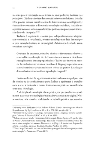 eduardo magrani
34
mentais para a elaboração dessa teoria, da qual podemos destacar três
princípios: (1) deve-se evitar dar atenção ao inventor de forma isolada;
(2) é preciso criticar manifestações de determinismo tecnológico; (3)
é necessário combater a dicotomia tecnologia-sociedade, tratando os
aspectos técnicos, sociais, econômicos e políticos do processo de inova-
ção de modo integrado.55-56
Todavia, é importante ressaltar que, independentemente da posi-
ção econômica a ser adotada, o termo tecnologia não deve denotar per
se uma inovação limitada ao meio digital. O dicionário Michaelis assim
conceitua tecnologia:
Conjunto de processos, métodos, técnicas e ferramentas relativos a
arte, indústria, educação etc. 2. Conhecimento técnico e científico e
suas aplicações a um campo particular.3.Tudo o que é novo em maté-
ria de conhecimento técnico e científico. 4. Linguagem peculiar a um
ramo determinado do conhecimento, teórico ou prático. 5. Aplicação
dos conhecimentos científicos à produção em geral.57
Portanto, dentro do significado denotativo do termo, qualquer uso
da técnica ou do conhecimento para facilitar e aprimorar o trabalho
com a arte, a indústria e outros instrumentos pode ser considerado
uma nova tecnologia.
A definição de tecnologia não explicita por que tendemos, atual-
mente, a associar a tecnologia com uma inovação no meio digital. Nes-
se sentido, cabe ressaltar o efeito da variação linguística, que consiste
University Press, 1986; ferreira, Rubens da Silva. Ciência e tecnologia no olhar de
Bruno Latour. Inf. Inf., Londrina, v. 18, n. 3, p. 275-281, set./dez. 2013.
55
benakouche,Tamara.Tecnologia é sociedade: contra a noção de impacto tecnoló-
gico. Cadernos de Pesquisa, UFSC, n. 17, p. 3, set. 1999.
56
Sobre o tema, ver ainda: trigueiro, Michelangelo Giotto Santoro. O que foi feito
de Kuhn? O construtivismo na sociologia da ciência: considerações sobre a prática das
novas biotecnologias. In: sobral, Fernanda et al. (Org.). A alavanca de Arquimedes:
ciência e tecnologia na virada do século. Brasília: Paralelo 15, 1997.
57
Ver: <http://michaelis.uol.com.br/moderno-portugues/busca/portugues-brasilei-
ro/tecnologia/>. Acesso em: 27 mar. 2017.
 