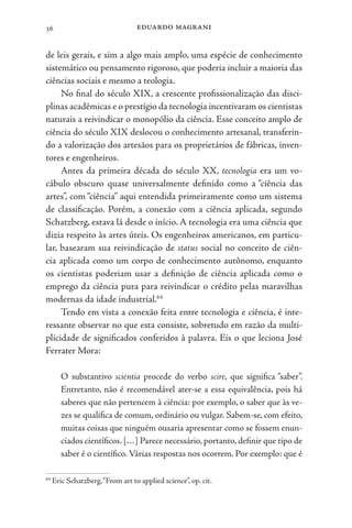 eduardo magrani
36
de leis gerais, e sim a algo mais amplo, uma espécie de conhecimento
sistemático ou pensamento rigoroso, que poderia incluir a maioria das
ciências sociais e mesmo a teologia.
No final do século XIX, a crescente profissionalização das disci-
plinas acadêmicas e o prestígio da tecnologia incentivaram os cientistas
naturais a reivindicar o monopólio da ciência. Esse conceito amplo de
ciência do século XIX deslocou o conhecimento artesanal, transferin-
do a valorização dos artesãos para os proprietários de fábricas, inven-
tores e engenheiros.
Antes da primeira década do século XX, tecnologia era um vo-
cábulo obscuro quase universalmente definido como a “ciência das
artes”, com “ciência” aqui entendida primeiramente como um sistema
de classificação. Porém, a conexão com a ciência aplicada, segundo
Schatzberg, estava lá desde o início. A tecnologia era uma ciência que
dizia respeito às artes úteis. Os engenheiros americanos, em particu-
lar, basearam sua reivindicação de status social no conceito de ciên-
cia aplicada como um corpo de conhecimento autônomo, enquanto
os cientistas poderiam usar a definição de ciência aplicada como o
emprego da ciência pura para reivindicar o crédito pelas maravilhas
modernas da idade industrial.64
Tendo em vista a conexão feita entre tecnologia e ciência, é inte-
ressante observar no que esta consiste, sobretudo em razão da multi-
plicidade de significados conferidos à palavra. Eis o que leciona José
Ferrater Mora:
O substantivo scientia procede do verbo scire, que significa “saber”.
Entretanto, não é recomendável ater-se a essa equivalência, pois há
saberes que não pertencem à ciência: por exemplo, o saber que às ve-
zes se qualifica de comum, ordinário ou vulgar. Sabem-se, com efeito,
muitas coisas que ninguém ousaria apresentar como se fossem enun-
ciados científicos. […] Parece necessário, portanto, definir que tipo de
saber é o científico. Várias respostas nos ocorrem. Por exemplo: que é
64
Eric Schatzberg,“From art to applied science”, op. cit.
 