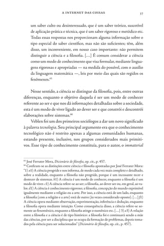 a internet das coisas 37
um saber culto ou desinteressado, que é um saber teórico, suscetível
de aplicação prática e técnica, que é um saber rigoroso e metódico etc.
Todas essas respostas nos proporcionam alguma informação sobre o
tipo especial do saber científico, mas não são suficientes; têm, além
disso, um inconveniente, em nosso caso importante: não permitem
distinguir a ciência e a filosofia. […] É comum considerar a ciência
como um modo de conhecimento que visa formular, mediante lingua-
gens rigorosas e apropriadas — na medida do possível, com o auxílio
da linguagem matemática —, leis por meio das quais são regidos os
fenômenos.65
Nesse sentido, a ciência se distingue da filosofia, pois, entre outras
diferenças, enquanto o objetivo daquela é ser um modo de conhecer
referente ao ser e que nos dá informações detalhadas sobre a sociedade,
esta é um modo de viver ligado ao dever ser e que constrói e descontrói
elaborações sobre sistemas.66
Veblen foi um dos primeiros sociólogos a dar um novo significado
à palavra tecnologia. Seu principal argumento era que o conhecimento
tecnológico não é restrito apenas a algumas comunidades humanas,
estando presente, inclusive, nos grupos considerados mais primiti-
vos. Esse tipo de conhecimento constituía, para o autor, o immaterial
65
José Ferrater Mora, Dicionário de filosofia, op. cit., p. 457.
66
Confiram-se as distinções entre ciência e filosofia apontadas por José Ferrater Mora:
“1) a1) A ciência progride e nos informa,de modo cada vez mais completo e detalhado,
sobre a realidade, enquanto a filosofia não progride, porque é um incessante tecer e
destecer de sistemas. b1) A ciência é um modo de conhecer, enquanto a filosofia é um
modo de viver.c1) A ciência refere-se ao ser; a filosofia,ao dever ser ou,em geral,ao va-
lor. d1) A ciência é conhecimento rigoroso; a filosofia, concepção do mundo exprimível
igualmente mediante a religião ou a arte. Por isso, a ciência está de um lado, enquanto
a filosofia (com a religião e a arte) está de outro (às vezes considerado oposto). […] f1)
A ciência opera mediante observação, experimentação, inferência e dedução, enquanto
a filosofia opera mediante intuição. Como consequência disso, a ciência refere-se so-
mente ao fenomênico, enquanto a filosofia atinge o numênico etc. […] 3) a3) A relação
entre a filosofia e a ciência é de tipo histórico: a filosofia foi e continuará sendo a mãe
das ciências, por ser a disciplina que se ocupa da formação de problemas, depois toma-
dos pela ciência para ser solucionados” (Dicionário de filosofia, op. cit., p. 457).
 