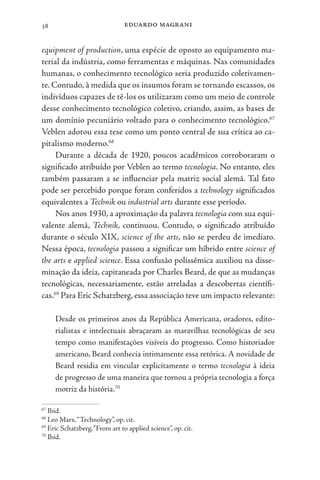 eduardo magrani
38
equipment of production, uma espécie de oposto ao equipamento ma-
terial da indústria, como ferramentas e máquinas. Nas comunidades
humanas, o conhecimento tecnológico seria produzido coletivamen-
te. Contudo, à medida que os insumos foram se tornando escassos, os
indivíduos capazes de tê-los os utilizaram como um meio de controle
desse conhecimento tecnológico coletivo, criando, assim, as bases de
um domínio pecuniário voltado para o conhecimento tecnológico.67
Veblen adotou essa tese como um ponto central de sua crítica ao ca-
pitalismo moderno.68
Durante a década de 1920, poucos acadêmicos corroboraram o
significado atribuído por Veblen ao termo tecnologia. No entanto, eles
também passaram a se influenciar pela matriz social alemã. Tal fato
pode ser percebido porque foram conferidos a technology significados
equivalentes a Technik ou industrial arts durante esse período.
Nos anos 1930, a aproximação da palavra tecnologia com sua equi-
valente alemã, Technik, continuou. Contudo, o significado atribuído
durante o século XIX, science of the arts, não se perdeu de imediato.
Nessa época, tecnologia passou a significar um híbrido entre science of
the arts e applied science. Essa confusão polissêmica auxiliou na disse-
minação da ideia, capitaneada por Charles Beard, de que as mudanças
tecnológicas, necessariamente, estão atreladas a descobertas científi-
cas.69
Para Eric Schatzberg, essa associação teve um impacto relevante:
Desde os primeiros anos da República Americana, oradores, edito-
rialistas e intelectuais abraçaram as maravilhas tecnológicas de seu
tempo como manifestações visíveis do progresso. Como historiador
americano, Beard conhecia intimamente essa retórica. A novidade de
Beard residia em vincular explicitamente o termo tecnologia à ideia
de progresso de uma maneira que tornou a própria tecnologia a força
motriz da história.70
67
Ibid.
68
Leo Marx,“Technology”, op. cit.
69
Eric Schatzberg,“From art to applied science”, op. cit.
70
Ibid.
 