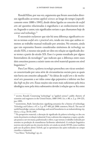a internet das coisas 39
Ronald Kline, por sua vez, argumenta que foram associados diver-
sos significados ao termo applied sciences ao longo do tempo (especifi-
camente entre 1880 e 1945), desde ideias ligadas ao conceito de useful
arts até questões relacionadas à engenharia e ao conhecimento técni-
co. Segundo o autor, tais significados seriam o que chamamos hoje de
science and technology.71
É necessário esclarecer que não há uma diferença significativa en-
tre os termos useful arts e practical arts, tendo em vista que ambos re-
metem ao trabalho manual realizado por artesãos. No entanto, ainda
que tais expressões fossem consideradas sinônimos de technology no
século XIX, o mesmo não pode ser dito em relação ao significado des-
se termo a partir do século XX. Esse é o ponto ressaltado por alguns
historiadores da tecnologia72
que indicam que a diferença entre esses
dois conceitos passou a existir tanto em nível material quanto em nível
linguístico.73
Para Leo Marx, a palavra tecnologia preencheu um vácuo semânti-
co caracterizado por uma série de circunstâncias sociais para as quais
não havia um conceito adequado.74
As ideias de useful arts e de mecha-
nical arts passaram a ser tidas como algo pejorativo e inferior em face
das high ou fine arts. Essas noções não eram mais suficientes pela ótica
ideológica nem pela ótica substantiva devido à relação que se fez entre
71
kline, Ronald. Construing “technology” as “applied science”: public rhetoric of
scientists and engineers in the United States, 1880-1945. Isis, v. 86, n. 2, p. 194-221,
jun. 1995.
72
oldenziel, Ruth. Introduction: signifying semantics for a history of technology.
Technology and Culture, v. 47, n. 3, p. 477-485, jul. 2006. lerman, Nina E. The uses of
useful knowledge: science, technology, and social boundaries in an industrializing city.
Osiris, v. 12, p. 39-59, 1997.
73
Na perspectiva material, a alteração de significado da palavra technology se deu em
razão da primeira revolução industrial. Com o advento das máquinas a vapor, a produ-
ção passou a ser em massa, padronizada e célere, o que tornou o trabalho realizado por
artesãos na produção de manufaturas facilmente substituível. A evolução linguística
ocorreu não só pelo uso do conceito de fine arts ainda no século XVIII, como também
pelo uso da palavra alemã Technik, que se aproximava das ações realizadas no campo
científico e industrial.
74
Leo Marx,“Technology”, op. cit.
 