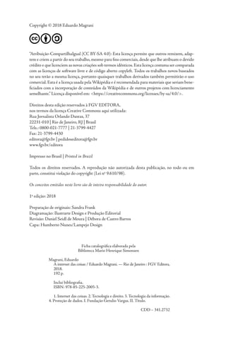 Copyright © 2018 Eduardo Magrani
“Atribuição-CompartilhaIgual (CC BY-SA 4.0): Esta licença permite que outros remixem, adap-
tem e criem a partir do seu trabalho, mesmo para fins comerciais, desde que lhe atribuam o devido
crédito e que licenciem as novas criações sob termos idênticos.Esta licença costuma ser comparada
com as licenças de software livre e de código aberto copyleft. Todos os trabalhos novos baseados
no seu terão a mesma licença, portanto quaisquer trabalhos derivados também permitirão o uso
comercial. Esta é a licença usada pela Wikipédia e é recomendada para materiais que seriam bene-
ficiados com a incorporação de conteúdos da Wikipédia e de outros projetos com licenciamento
semelhante.” Licença disponível em: <https://creativecommons.org/licenses/by-sa/4.0/>.
Direitos desta edição reservados à FGV EDITORA,
nos termos da licença Creative Commons aqui utilizada:
Rua Jornalista Orlando Dantas, 37
22231-010 | Rio de Janeiro, RJ | Brasil
Tels.: 0800-021-7777 | 21-3799-4427
Fax: 21-3799-4430
editora@fgv.br | pedidoseditora@fgv.br
www.fgv.br/editora
Impresso no Brasil | Printed in Brazil
Todos os direitos reservados. A reprodução não autorizada desta publicação, no todo ou em
parte, constitui violação do copyright (Lei no
9.610/98).
Os conceitos emitidos neste livro são de inteira responsabilidade do autor.
1a
edição: 2018
Preparação de originais: Sandra Frank
Diagramação: Ilustrarte Design e Produção Editorial
Revisão: Daniel Seidl de Moura | Débora de Castro Barros
Capa: Humberto Nunes/Lampejo Design
Ficha catalográfica elaborada pela
Biblioteca Mario Henrique Simonsen
Magrani, Eduardo
A internet das coisas / Eduardo Magrani. — Rio de Janeiro : FGV Editora,
2018.
192 p.
Inclui bibliografia.
ISBN: 978-85-225-2005-3.
1. Internet das coisas. 2.Tecnologia e direito. 3.Tecnologia da informação.
4. Proteção de dados. I. Fundação Getulio Vargas. II. Título.
					 CDD – 341.2732
 
