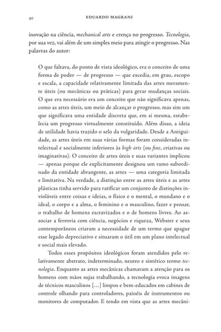 eduardo magrani
40
inovação na ciência, mechanical arts e crença no progresso. Tecnologia,
por sua vez, vai além de um simples meio para atingir o progresso. Nas
palavras do autor:
O que faltava, do ponto de vista ideológico, era o conceito de uma
forma de poder — de progresso — que excedia, em grau, escopo
e escala, a capacidade relativamente limitada das artes meramen-
te úteis (ou mecânicas ou práticas) para gerar mudanças sociais.
O que era necessário era um conceito que não significava apenas,
como as artes úteis, um meio de alcançar o progresso, mas sim um
que significava uma entidade discreta que, em si mesma, estabe-
lecia um progresso virtualmente constituído. Além disso, a ideia
de utilidade havia trazido o selo da vulgaridade. Desde a Antigui-
dade, as artes úteis em suas várias formas foram consideradas in-
telectual e socialmente inferiores às high arts (ou fine, criativas ou
imaginativas). O conceito de artes úteis e suas variantes implicou
— apenas porque ele explicitamente designou um ramo subordi-
nado da entidade abrangente, as artes — uma categoria limitada
e limitativa. Na verdade, a distinção entre as artes úteis e as artes
plásticas tinha servido para ratificar um conjunto de distinções in-
violáveis entre coisas e ideias, o físico e o mental, o mundano e o
ideal, o corpo e a alma, o feminino e o masculino, fazer e pensar,
o trabalho de homens escravizados e o de homens livres. Ao as-
sociar a ferrovia com ciência, negócios e riqueza, Webster e seus
contemporâneos criaram a necessidade de um termo que apague
esse legado depreciativo e situaram o útil em um plano intelectual
e social mais elevado.
Todos esses propósitos ideológicos foram atendidos pelo re-
lativamente abstrato, indeterminado, neutro e sintético termo tec-
nologia. Enquanto as artes mecânicas chamavam a atenção para os
homens com mãos sujas trabalhando, a tecnologia evoca imagens
de técnicos masculinos […] limpos e bem-educados em cabines de
controle olhando para controladores, painéis de instrumentos ou
monitores de computador. E tendo em vista que as artes mecâni-
 