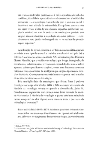 a internet das coisas 41
cas eram consideradas pertencentes à esfera mundana do trabalho
cotidiano, fisicalidade e praticidade — de artesanatos e habilidades
artesanais —, a tecnologia é identificada com o domínio social e
intelectual mais elevado da universidade. Essa palavra abstrata, com
seu vazio vívido, a falta de um referente específico artefactual, tan-
gível e sensível, sua aura de sanitização, cerebração e precisão sem
sangue, ajudou a facilitar a introdução das artes práticas — espe-
cialmente a nova profissão de engenharia — no recinto da aprendi-
zagem superior.75
A utilização do termo começou a ser feita no século XIX, quando
se referia a um tipo de manual e também a mechanical arts pela ótica
coletiva.Contudo,foi apenas no século XX,sobretudo após a Primeira
Guerra Mundial, que o vocábulo tecnologia, que é vago, intangível e, de
certa forma, indeterminado, teve seu uso expandido. Ele não se refere
apenas a coisas específicas ou tangíveis, como uma ferramenta ou uma
máquina,e vai ao encontro do amálgama que surgiu à época entre ciên-
cia e indústria. O componente material torna-se apenas mais um dos
elementos constitutivos da tecnologia.
Pela multiplicidade de associações que foram feitas à palavra
tecnologia ao longo dos séculos XIX e XX, o campo de estudo da
história da tecnologia tornou-se grande e diversificado. John M.
Staudenmaier argumenta que existem nove áreas centrais de análi-
se relacionadas à história da tecnologia e quatro assuntos principais
nesses campos. Um dos tópicos mais comuns seria o que trata da
technological creativity.76
Entre as décadas de 1950 e 1970,existia um ponto em comum nos es-
tudos sobre esse tema, que identificavam três tipos de atividade cria-
tiva diferentes no surgimento das novas tecnologias. A primeira seria
75
Ibid., p. 977-978.
76
staudenmaier, John M. Recent trends in the history of technology. The American
Historical Review, v. 95, n. 3, p. 715-725, jun. 1990.
 