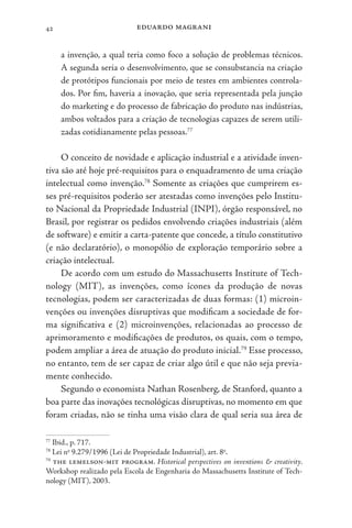 eduardo magrani
42
a invenção, a qual teria como foco a solução de problemas técnicos.
A segunda seria o desenvolvimento, que se consubstancia na criação
de protótipos funcionais por meio de testes em ambientes controla-
dos. Por fim, haveria a inovação, que seria representada pela junção
do marketing e do processo de fabricação do produto nas indústrias,
ambos voltados para a criação de tecnologias capazes de serem utili-
zadas cotidianamente pelas pessoas.77
O conceito de novidade e aplicação industrial e a atividade inven-
tiva são até hoje pré-requisitos para o enquadramento de uma criação
intelectual como invenção.78
Somente as criações que cumprirem es-
ses pré-requisitos poderão ser atestadas como invenções pelo Institu-
to Nacional da Propriedade Industrial (INPI), órgão responsável, no
Brasil, por registrar os pedidos envolvendo criações industriais (além
de software) e emitir a carta-patente que concede, a título constitutivo
(e não declaratório), o monopólio de exploração temporário sobre a
criação intelectual.
De acordo com um estudo do Massachusetts Institute of Tech-
nology (MIT), as invenções, como ícones da produção de novas
tecnologias, podem ser caracterizadas de duas formas: (1) microin-
venções ou invenções disruptivas que modificam a sociedade de for-
ma significativa e (2) microinvenções, relacionadas ao processo de
aprimoramento e modificações de produtos, os quais, com o tempo,
podem ampliar a área de atuação do produto inicial.79
Esse processo,
no entanto, tem de ser capaz de criar algo útil e que não seja previa-
mente conhecido.
Segundo o economista Nathan Rosenberg, de Stanford, quanto a
boa parte das inovações tecnológicas disruptivas, no momento em que
foram criadas, não se tinha uma visão clara de qual seria sua área de
77
Ibid., p. 717.
78
Lei no
9.279/1996 (Lei de Propriedade Industrial), art. 8o
.
79
the lemelson-mit program. Historical perspectives on inventions & creativity.
Workshop realizado pela Escola de Engenharia do Massachusetts Institute of Tech-
nology (MIT), 2003.
 