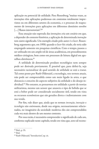 a internet das coisas 43
aplicação ou potencial de utilidade. Para Rosenberg,“muitas vezes, as
invenções têm aplicações poderosas em contextos totalmente impre-
vistos ou em diferentes setores da economia, e o processo de mapea-
mento de invenções para aplicações em diferentes domínios envolve
[…]‘fluxos intersetoriais’”.80
Essa atuação não esperada das invenções cria um cenário em que,
a depender do contexto histórico, a aplicação de determinada inovação
tem outro significado. Um exemplo citado pelo autor é o laser. Rosen-
berg argumenta que, em 1950, quando o laser foi criado, ele teria sido
empregado somente em pesquisas científicas. Com o tempo, passou a
ser utilizado em um amplo rol de áreas acadêmicas, em procedimentos
médico-cirúrgicos, bem como em processos de leitura digital em apa-
relhos eletrônicos.81
A utilidade de determinado produto tecnológico nem sempre
pode ser derivada previamente. É possível que, para defini-la, seja
necessário racionalizar de qual sentido de utilidade se está a tratar.
Tal como posto por Ruth Oldenziel, a tecnologia, nos termos atuais,
não pode ser compreendida como um meio ligado às artes, o que
distancia o conceito do aspecto subjetivo da utilidade e do desejo in-
dividual.82
No entanto, se pensarmos em utilidade a partir de teorias
utilitaristas, mesmo um sensor que anuncia o tipo de bebida que se
está a beber pode ser considerado socialmente útil, tendo em vista
os recursos econômicos que são gerados direta e indiretamente com
sua venda.
Por fim, vale dizer que, ainda que os termos invenção, inovação e
tecnologia não estivessem, desde sua origem, necessariamente relacio-
nados, no imaginário da sociedade moderna eles são compreendidos
cada vez mais dentro de um mesmo contexto.
Por essa razão, é necessário compreender o significado de cada um,
conforme explicado neste capítulo, tendo em vista que, sem tal recons-
80
Ibid., p. 35.
81
Ibid.
82
Ruth Oldenziel,“Introduction”, op. cit.
 