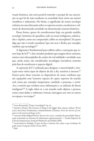 eduardo magrani
44
trução histórica, não seria possível entender o porquê de sua associa-
ção ao que há de mais moderno na sociedade, bem como aos setores
científicos e industriais. No limite, o significado do termo tecnologia
culmina em uma discussão sobre os aspectos sociais,econômicos e cul-
turais de determinada sociedade em determinado contexto histórico.
Dessa forma, apesar de considerarmos hoje, em grande medida,
tecnologia“sinônimo de aparelhos cada vez mais inteligentes, sofistica-
dos e rápidos, como seu computador, tablet ou smartphone”, há quem
diga que não é errado considerar “que um arco e flecha, por exemplo,
também seja tecnologia”.83
A digressão é fundamental para refletir sobre a concepção que te-
mos hoje de IoT84
e dos variados produtos que surgem desse contexto,
muitas vezes desacoplados do caráter de real utilidade e novidade, mas
que, ainda assim, são considerados tecnologias inovadoras somente
pelo fato de envolverem o aspecto digital.
A expressão IoT é utilizada para designar a conectividade e inte-
ração entre vários tipos de objetos do dia a dia, sensíveis à internet.85
Fazem parte desse conceito os dispositivos de nosso cotidiano que
são equipados com “sensores capazes de captar aspectos do mundo
real, como por exemplo temperatura, umidade e presença, e enviá-
-los a centrais que recebem estas informações e as utilizam de forma
inteligente”.86
A sigla refere-se a um mundo onde objetos e pessoas,
assim como dados e ambientes virtuais, interagem uns com os outros
no espaço e no tempo.87
83
Lucas Karasinski,“O que é tecnologia?”, op. cit.
84
burrus, Daniel. The internet of things is far bigger than anyone realizes. Wired,
[s.d.]. mattern, Friedemann; floerkemeier, Christian. From the internet of com-
puters to the internet of things, [s.d.].
85
santos, Pedro Miguel Pereira. Internet das coisas: o desafio da privacidade. Disser-
tação (mestrado em sistemas de informação organizacionais) — Escola Superior de
Ciências Empresariais, Instituto Politécnico de Setúbal, 2016.
86
nascimento, Rodrigo. O que, de fato, é internet das coisas e que revolução ela
pode trazer? Computerworld, 12 mar. 2015.
87
Ibid.
 