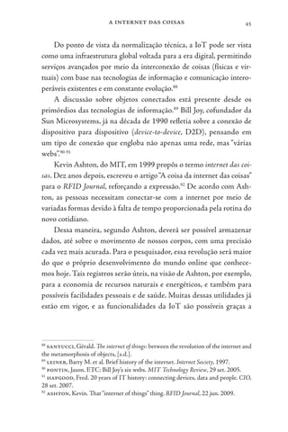 a internet das coisas 45
Do ponto de vista da normalização técnica, a IoT pode ser vista
como uma infraestrutura global voltada para a era digital, permitindo
serviços avançados por meio da interconexão de coisas (físicas e vir-
tuais) com base nas tecnologias de informação e comunicação intero-
peráveis existentes e em constante evolução.88
A discussão sobre objetos conectados está presente desde os
primórdios das tecnologias de informação.89
Bill Joy, cofundador da
Sun Microsystems, já na década de 1990 refletia sobre a conexão de
dispositivo para dispositivo (device-to-device, D2D), pensando em
um tipo de conexão que engloba não apenas uma rede, mas “várias
webs”.90-91
Kevin Ashton, do MIT, em 1999 propôs o termo internet das coi-
sas. Dez anos depois, escreveu o artigo“A coisa da internet das coisas”
para o RFID Journal, reforçando a expressão.92
De acordo com Ash-
ton, as pessoas necessitam conectar-se com a internet por meio de
variadas formas devido à falta de tempo proporcionada pela rotina do
novo cotidiano.
Dessa maneira, segundo Ashton, deverá ser possível armazenar
dados, até sobre o movimento de nossos corpos, com uma precisão
cada vez mais acurada. Para o pesquisador, essa revolução será maior
do que o próprio desenvolvimento do mundo online que conhece-
mos hoje.Tais registros serão úteis, na visão de Ashton, por exemplo,
para a economia de recursos naturais e energéticos, e também para
possíveis facilidades pessoais e de saúde. Muitas dessas utilidades já
estão em vigor, e as funcionalidades da IoT são possíveis graças a
88
santucci, Gérald. The internet of things: between the revolution of the internet and
the metamorphosis of objects, [s.d.].
89
leiner, Barry M. et al. Brief history of the internet. Internet Society, 1997.
90
pontin, Jason. ETC: Bill Joy’s six webs. MIT Technology Review, 29 set. 2005.
91
hapgood, Fred. 20 years of IT history: connecting devices, data and people. CIO,
28 set. 2007.
92
ashton, Kevin. That“internet of things” thing. RFID Journal, 22 jun. 2009.
 