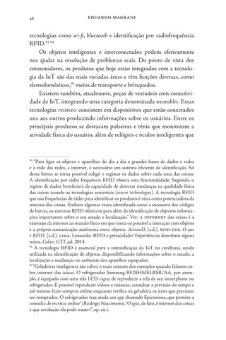 eduardo magrani
46
tecnologias como wi-fi, bluetooth e identificação por radiofrequência
RFID.93-94
Os objetos inteligentes e interconectados podem efetivamente
nos ajudar na resolução de problemas reais. Do ponto de vista dos
consumidores, os produtos que hoje estão integrados com a tecnolo-
gia da IoT são das mais variadas áreas e têm funções diversas, como
eletrodomésticos,95
meios de transporte e brinquedos.
Existem também, atualmente, peças de vestuário com conectivi-
dade de IoT, integrando uma categoria denominada wearables. Essas
tecnologias vestíveis consistem em dispositivos que estão conectados
uns aos outros produzindo informações sobre os usuários. Entre os
principais produtos se destacam pulseiras e tênis que monitoram a
atividade física do usuário, além de relógios e óculos inteligentes que
93
“Para ligar os objetos e aparelhos do dia a dia a grandes bases de dados e redes
e à rede das redes, a internet, é necessário um sistema eficiente de identificação. Só
desta forma se torna possível coligir e registar os dados sobre cada uma das coisas.
A identificação por rádio frequência RFID oferece esta funcionalidade. Segundo, o
registo de dados beneficiará da capacidade de detectar mudanças na qualidade física
das coisas usando as tecnologias sensoriais (sensor technologies). A tecnologia RFID
que usa frequências de rádio para identificar os produtos é vista como potenciadora da
internet das coisas. Embora algumas vezes identificada como a sucessora dos códigos
de barras, os sistemas RFID oferecem para além da identificação de objectos informa-
ções importantes sobre o seu estado e localização.” Ver: a internet das coisas é a
extensão da internet ao mundo físico em que torna-se possível a interação com objetos
e a própria comunicação autônoma entre objetos. ActivaiD, [s.d.]. rfid-coe. O que
é RFID, [s.d.]. lima, Leonardo. RFID e privacidade? Experiências derrubam alguns
mitos. Cabtec GTI, jul. 2014.
94
A tecnologia RFID é essencial para a intensificação da IoT no cotidiano, sendo
utilizada na identificação de objetos, disponibilizando informações sobre o estado, a
localização e mudanças no ambiente dos aparelhos equipados.
95
“Geladeiras inteligentes são talvez o mais comum dos exemplos quando falamos so-
bre internet das coisas. O refrigerador Samsung RF28HMELBSR/AA, por exem-
plo, é equipado com uma tela LCD capaz de reproduzir a tela de seu smartphone no
refrigerador. É possível reproduzir vídeos e músicas, consultar a previsão do tempo e
até mesmo fazer compras online enquanto verifica na geladeira os itens que precisam
ser comprados. O refrigerador traz ainda um app chamado Epicurious, que permite a
consulta de receitas online”(Rodrigo Nascimento,“O que,de fato,é internet das coisas
e que revolução ela pode trazer?”, op. cit.).
 