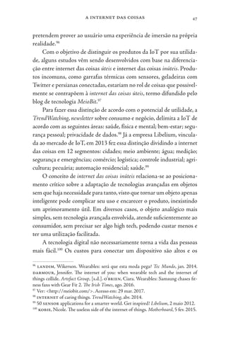 a internet das coisas 47
pretendem prover ao usuário uma experiência de imersão na própria
realidade.96
Com o objetivo de distinguir os produtos da IoT por sua utilida-
de, alguns estudos vêm sendo desenvolvidos com base na diferencia-
ção entre internet das coisas úteis e internet das coisas inúteis. Produ-
tos incomuns, como garrafas térmicas com sensores, geladeiras com
Twitter e persianas conectadas, estariam no rol de coisas que possivel-
mente se contrapõem à internet das coisas úteis, termo difundido pelo
blog de tecnologia MeioBit.97
Para fazer essa distinção de acordo com o potencial de utilidade, a
TrendWatching, newsletter sobre consumo e negócio, delimita a IoT de
acordo com as seguintes áreas: saúde, física e mental; bem-estar; segu-
rança pessoal; privacidade de dados.98
Já a empresa Libelium, vincula-
da ao mercado de IoT, em 2013 fez essa distinção dividindo a internet
das coisas em 12 segmentos: cidades; meio ambiente; água; medição;
segurança e emergências; comércio; logística; controle industrial; agri-
cultura; pecuária; automação residencial; saúde.99
O conceito de internet das coisas inúteis relaciona-se ao posiciona-
mento crítico sobre a adaptação de tecnologias avançadas em objetos
sem que haja necessidade para tanto,visto que tornar um objeto apenas
inteligente pode complicar seu uso e encarecer o produto, inexistindo
um aprimoramento útil. Em diversos casos, o objeto analógico mais
simples, sem tecnologia avançada envolvida, atende suficientemente ao
consumidor, sem precisar ser algo high tech, podendo custar menos e
ter uma utilização facilitada.
A tecnologia digital não necessariamente torna a vida das pessoas
mais fácil.100
Os custos para conectar um dispositivo são altos e os
96
landim, Wikerson. Wearables: será que esta moda pega? Tec Mundo, jan. 2014.
darmour, Jennifer. The internet of you: when wearable tech and the internet of
things collide. Artefact Group, [s.d.]. o’brien, Ciara. Wearables: Samsung chases fit-
ness fans with Gear Fit 2. The Irish Times, ago. 2016.
97
Ver: <http://meiobit.com/>. Acesso em: 29 mar. 2017.
98
internet of caring things. TrendWatching, abr. 2014.
99
50 sensor applications for a smarter world. Get inspired! Libelium, 2 maio 2012.
100
kobie, Nicole. The useless side of the internet of things. Motherboard, 5 fev. 2015.
 