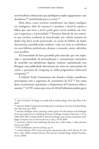 a internet das coisas 49
zem benefícios substanciais que justifiquem amplo engajamento e uso
duradouro,106
contribuindo para o e-waste.107
Além disso, como veremos, transformar um objeto analógico
em inteligente, além de encarecer o produto e deixá-lo sujeito a
falhas que não teria a priori, pode gerar riscos também em rela-
ção à segurança e à privacidade.108
Estamos falando de um contex-
to que envolve, conforme já mencionado, um volume massivo de
dados (big data) sendo processado, na escala de bilhões de dados
diariamente, possibilitando conhecer cada vez mais os indivíduos
em seus hábitos, preferências, desejos e tentando, assim, adivinhar
suas escolhas.
Tal necessidade foi bem percebida pelo mercado, que tem explo-
rado a oportunidade de personalização e customização automática
de conteúdo nas plataformas digitais, inclusive capitalizando essa
filtragem com publicidade direcionada por meio de rastreamento de
cookies e processos de retargeting ou mídia programática (behavioral
retargeting).109
A Federal Trade Commission dos Estados Unidos manifestou
preocupação com a segurança do ecossistema de IoT.110
Em razão
disso, recentemente questionou o Department of Commerce sobre o
assunto.111
A FTC estima que cerca de 10 mil habitantes podem gerar
106
the internet of things is actually full of useless things. Next Big What, 6 fev.
2015.
107
crouan,Raph.Corporates must help stop us creating an internet of useless things.
New Statesman, jun. 2016.
108
roman, Rodrigo; zhou, Jianying; lopez, Javier. On the features and challenges
of security and privacy in distributed internet of things. Computer Networks, n. 57, p.
2266-2279, 2013. weber, Rolf H. Internet of things: new security and privacy chal-
lenges. Computer Law & Security Review, n. 26, p. 23-30, 2010.
109
oliveira, Márcio. Em marketing, big data não é sobre dados, é sobre pessoas!
Exame, out. 2016.
110
FTC Staff Report, Internet of things, op. cit.
111
fisher, Dennis. FTC warns of security and privacy risks in IoT devices. On The
Wire, 3 jun. 2016a. fisher, Dennis. The internet of dumb things. Digital Guardian,
13 out. 2016b.
 
