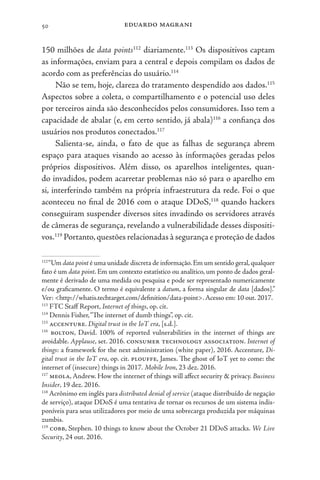 eduardo magrani
50
150 milhões de data points112
diariamente.113
Os dispositivos captam
as informações, enviam para a central e depois compilam os dados de
acordo com as preferências do usuário.114
Não se tem, hoje, clareza do tratamento despendido aos dados.115
Aspectos sobre a coleta, o compartilhamento e o potencial uso deles
por terceiros ainda são desconhecidos pelos consumidores. Isso tem a
capacidade de abalar (e, em certo sentido, já abala)116
a confiança dos
usuários nos produtos conectados.117
Salienta-se, ainda, o fato de que as falhas de segurança abrem
espaço para ataques visando ao acesso às informações geradas pelos
próprios dispositivos. Além disso, os aparelhos inteligentes, quan-
do invadidos, podem acarretar problemas não só para o aparelho em
si, interferindo também na própria infraestrutura da rede. Foi o que
aconteceu no final de 2016 com o ataque DDoS,118
quando hackers
conseguiram suspender diversos sites invadindo os servidores através
de câmeras de segurança, revelando a vulnerabilidade desses dispositi-
vos.119
Portanto,questões relacionadas à segurança e proteção de dados
112
“Um data point é uma unidade discreta de informação.Em um sentido geral,qualquer
fato é um data point. Em um contexto estatístico ou analítico, um ponto de dados geral-
mente é derivado de uma medida ou pesquisa e pode ser representado numericamente
e/ou graficamente. O termo é equivalente a datum, a forma singular de data [dados].”
Ver: <http://whatis.techtarget.com/definition/data-point>.Acesso em: 10 out. 2017.
113
FTC Staff Report, Internet of things, op. cit.
114
Dennis Fisher,“The internet of dumb things”, op. cit.
115
accenture. Digital trust in the IoT era, [s.d.].
116
bolton, David. 100% of reported vulnerabilities in the internet of things are
avoidable. Applause, set. 2016. consumer technology association. Internet of
things: a framework for the next administration (white paper), 2016. Accenture, Di-
gital trust in the IoT era, op. cit. plouffe, James. The ghost of IoT yet to come: the
internet of (insecure) things in 2017. Mobile Iron, 23 dez. 2016.
117
meola, Andrew. How the internet of things will affect security & privacy. Business
Insider, 19 dez. 2016.
118
Acrônimo em inglês para distributed denial of service (ataque distribuído de negação
de serviço), ataque DDoS é uma tentativa de tornar os recursos de um sistema indis-
poníveis para seus utilizadores por meio de uma sobrecarga produzida por máquinas
zumbis.
119
cobb, Stephen. 10 things to know about the October 21 DDoS attacks. We Live
Security, 24 out. 2016.
 