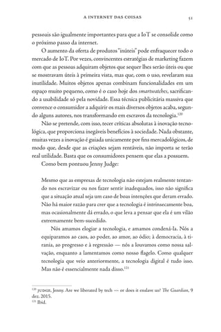 a internet das coisas 51
pessoais são igualmente importantes para que a IoT se consolide como
o próximo passo da internet.
O aumento da oferta de produtos“inúteis” pode enfraquecer todo o
mercado de IoT. Por vezes, convincentes estratégias de marketing fazem
com que as pessoas adquiram objetos que sequer lhes serão úteis ou que
se mostravam úteis à primeira vista, mas que, com o uso, revelaram sua
inutilidade. Muitos objetos apenas combinam funcionalidades em um
espaço muito pequeno, como é o caso hoje dos smartwatches, sacrifican-
do a usabilidade só pela novidade. Essa técnica publicitária massiva que
convence o consumidor a adquirir os mais diversos objetos acaba,segun-
do alguns autores, nos transformando em escravos da tecnologia.120
Não se pretende, com isso, tecer críticas absolutas à inovação tecno-
lógica, que proporciona inegáveis benefícios à sociedade. Nada obstante,
muitas vezes a inovação é guiada unicamente por fins mercadológicos,de
modo que, desde que as criações sejam rentáveis, não importa se terão
real utilidade. Basta que os consumidores pensem que elas a possuem.
Como bem pontuou Jenny Judge:
Mesmo que as empresas de tecnologia não estejam realmente tentan-
do nos escravizar ou nos fazer sentir inadequados, isso não significa
que a situação atual seja um caso de boas intenções que deram errado.
Não há maior razão para crer que a tecnologia é intrinsecamente boa,
mas ocasionalmente dá errado, o que leva a pensar que ela é um vilão
extremamente bem-sucedido.
Nós amamos elogiar a tecnologia, e amamos condená-la. Nós a
equiparamos ao caos, ao poder, ao amor, ao ódio; à democracia, à ti-
rania, ao progresso e à regressão — nós a louvamos como nossa sal-
vação, enquanto a lamentamos como nosso flagelo. Como qualquer
tecnologia que veio anteriormente, a tecnologia digital é tudo isso.
Mas não é essencialmente nada disso.121
120
judge, Jenny. Are we liberated by tech — or does it enslave us? The Guardian, 9
dez. 2015.
121
Ibid.
 