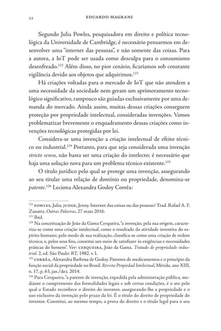 eduardo magrani
52
Segundo Julia Powles, pesquisadora em direito e política tecno-
lógica da Universidade de Cambridge, é necessário pensarmos em de-
senvolver uma “internet das pessoas”, e não somente das coisas. Para
a autora, a IoT pode ser usada como desculpa para o consumismo
desenfreado.122
Além disso, no pior cenário, ficaríamos sob constante
vigilância devido aos objetos que adquirimos.123
Há criações voltadas para o mercado de IoT que não atendem a
uma necessidade da sociedade nem geram um aprimoramento tecno-
lógico significativo, tampouco são guiadas exclusivamente por uma de-
manda do mercado. Ainda assim, muitas dessas criações conseguem
proteção por propriedade intelectual, consideradas invenções. Vamos
problematizar brevemente o enquadramento dessas criações como in-
venções tecnológicas protegidas por lei.
Considera-se uma invenção a criação intelectual de efeito técni-
co ou industrial.124
Portanto, para que seja considerada uma invenção
stricto sensu, não basta ser uma criação do intelecto; é necessário que
haja uma solução nova para um problema técnico existente.125
O título jurídico pelo qual se protege uma invenção, assegurando
ao seu titular uma relação de domínio ou propriedade, denomina-se
patente.126
Leciona Alexandra Godoy Corrêa:
122
powles, Julia; judge, Jenny. Internet das coisas ou das pessoas? Trad. Rafael A. F.
Zanatta. Outras Palavras, 27 maio 2016.
123
Ibid.
124
Na conceituação de João da Gama Cerqueira,“a invenção, pela sua origem, caracte-
riza-se como uma criação intelectual, como o resultado da atividade inventiva do es-
pírito humano; pelo modo de sua realização, classifica-se como uma criação de ordem
técnica; e, pelos seus fins, constitui um meio de satisfazer às exigências e necessidades
práticas do homem”. Ver: cerqueira, João da Gama. Tratado de propriedade indus-
trial. 2. ed. São Paulo: RT, 1982. v. I.
125
corrêa,Alexandra Barbosa de Godoy. Patentes de medicamentos e o princípio da
função social da propriedade no Brasil. Revista Propiedad Intelectual, Mérida, ano XIII,
n. 17, p. 63, jan./dez. 2014.
126
Para Cerqueira,“a patente de invenção, expedida pela administração pública, me-
diante o cumprimento das formalidades legais e sob certas condições, é o ato pelo
qual o Estado reconhece o direito do inventor, assegurando-lhe a propriedade e o
uso exclusivo da invenção pelo prazo da lei. É o título do direito de propriedade do
inventor. Constitui, ao mesmo tempo, a prova do direito e o título legal para o seu
 