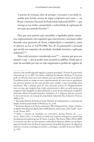 a internet das coisas 53
A patente de invenção, além de proteger a invenção, é um título ex-
pedido pelo Estado, através do órgão competente para tanto — no
Brasil, o Instituto Nacional da Propriedade Industrial (INPI) — que
outorga ao seu titular a propriedade e exclusividade de exploração da
invenção, por período limitado.127
Para que uma patente seja concedida, o legislador pátrio enume-
rou, expressamente, três requisitos que caracterizam a invenção, todos
devendo estar presentes de forma independente e cumulativa, como
se observa na Lei no
9.279/1996: “Art. 8o
. É patenteável a invenção
que atenda aos requisitos de novidade, atividade inventiva e aplicação
industrial”.128
Nem toda invenção é considerada nova129
— mesmo que para seu
mentor o seja — por já poder estar acessível ao público. Ainda que se
trate de novidade por não ter sido requisitado o pedido de registro de
exercício. Em sentido figurado significa o próprio privilégio” (Tratado de propriedade
industrial, op. cit., p. 202). Ver, ainda, a definição de Macedo e Barbosa:“A invenção
pode ser descrita como uma nova solução para um problema técnico de produção.
O problema pode ser antigo ou novo; respectivamente, de como criar ou aperfeiçoar
um processo químico ou um novo produto para atender a uma necessidade antes
inexistente. Mas a solução, para ser uma invenção, precisa ser obrigatoriamente
nova, ou seja, que ninguém haja criado anteriormente a ideia ou, pelo menos, que
ninguém tenha divulgado ou disponibilizado o acesso de sua informação ao público”
(macedo, Maria Fernanda Gonçalves; barbosa, A. L. Figueira. Patentes, pesquisa
& desenvolvimento: um manual de propriedade industrial. Rio de Janeiro: Fiocruz,
2000. p. 23).
127
Alexandra Barbosa de Godoy Corrêa,“Patentes de medicamentos e o princípio da
função social da propriedade no Brasil”, op. cit., p. 64.
128
magrani, Bruno et al. Direitos intelectuais, 2014. Disponível em: <https://direito-
rio.fgv.br/sites/direitorio.fgv.br/files/u100/direitos_intelectuais_2014-2.pdf>.Aces-
so em: 29 mar. 2017.
129
Sobre o conceito de novidade, ver: philpott, Jeremy. Patents. In: ____;
jolly, Adam (Ed.). A handbook of intellectual property management: protecting,
developing and exploiting your IP assets. Londres: The Patent Office/BTG, 2004.
“A invenção não deve ser previamente conhecida no domínio público em qualquer
lugar do mundo antes da data de arquivamento do pedido de patente. Se alguém já
inventou a mesma tecnologia ou similar, e a divulgou, o pedido de patente falhará”
(p. 162).
 