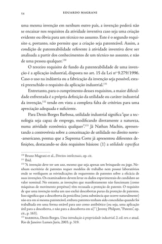 eduardo magrani
54
uma mesma invenção em nenhum outro país, a invenção poderá não
se encaixar nos requisitos da atividade inventiva caso seja uma criação
evidente ou óbvia para um técnico no assunto. Este é o segundo requi-
sito e, portanto, não permite que a criação seja patenteável. Assim, a
condição de patenteabilidade referente à atividade inventiva deve ser
analisada a partir dos conhecimentos de um técnico no assunto, e não
de uma pessoa qualquer.130
O terceiro requisito de fundo da patenteabilidade de uma inven-
ção é a aplicação industrial, disposta no art. 15 da Lei no
9.279/1996.
Caso o uso na indústria ou a fabricação da invenção seja possível, esta-
rá preenchido o requisito da aplicação industrial.131
Entretanto, para o cumprimento desses requisitos, a maior dificul-
dade enfrentada é a própria definição da utilidade ou caráter industrial
da invenção,132
tendo em vista a completa falta de critérios para uma
apreciação adequada e suficiente.
Para Denis Borges Barbosa, utilidade industrial significa“que a tec-
nologia seja capaz de emprego, modificando diretamente a natureza,
numa atividade econômica qualquer”.133
Já Nathan Machin, apresen-
tando a controvérsia sobre a conceituação de utilidade no direito norte-
-americano, pontua que a Suprema Corte já apresentou diferentes de-
finições, destacando-se dois requisitos básicos: (1) a utilidade específica
130
Bruno Magrani et al., Direitos intelectuais, op. cit.
131
Ibid.
132
“A invenção deve ter um uso, mesmo que seja apenas um brinquedo ou jogo. Ne-
nhum escritório de patentes requer modelos de trabalho nem possui laboratórios
onde se verifiquem as reivindicações de requerentes de patentes sobre a eficácia de
suas invenções. Os examinadores devem levar os dados experimentais do candidato ao
valor nominal. No entanto, as invenções que manifestamente não funcionam (como
máquinas de movimento perpétuo) têm recusada a proteção de patente. O requisito
de que uma invenção tenha um uso exclui descobertas puras da proteção de patentes.
Isso significa que a descoberta da penicilina (uma substância que ocorre naturalmente)
não era em si mesma patenteável, embora patentes tenham sido concedidas quando foi
trabalhada em uma forma estável para uso como antibiótico (ou seja, uma aplicação
útil para a descoberta, e não para a descoberta em si)” (Jeremy Philpott,“Patents”, op.
cit., p. 163).
133
barbosa, Denis Borges. Uma introdução à propriedade industrial. 2. ed. rev. e atual.
Rio de Janeiro: Lumen Juris, 2003. p. 319.
 