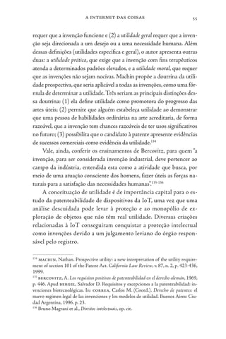 a internet das coisas 55
requer que a invenção funcione e (2) a utilidade geral requer que a inven-
ção seja direcionada a um desejo ou a uma necessidade humana. Além
dessas definições (utilidades específica e geral), o autor apresenta outras
duas: a utilidade prática, que exige que a invenção com fins terapêuticos
atenda a determinados padrões elevados, e a utilidade moral, que requer
que as invenções não sejam nocivas. Machin propõe a doutrina da utili-
dade prospectiva,que seria aplicável a todas as invenções,como uma fór-
mula de determinar a utilidade.Três seriam as principais distinções des-
sa doutrina: (1) ela define utilidade como promotora do progresso das
artes úteis; (2) permite que alguém estabeleça utilidade ao demonstrar
que uma pessoa de habilidades ordinárias na arte acreditaria, de forma
razoável, que a invenção tem chances razoáveis de ter usos significativos
no futuro; (3) possibilita que o candidato à patente apresente evidências
de sucessos comerciais como evidência da utilidade.134
Vale, ainda, conferir os ensinamentos de Bercovitz, para quem “a
invenção, para ser considerada invenção industrial, deve pertencer ao
campo da indústria, entendida esta como a atividade que busca, por
meio de uma atuação consciente dos homens, fazer úteis as forças na-
turais para a satisfação das necessidades humanas”.135-136
A conceituação de utilidade é de importância capital para o es-
tudo da patenteabilidade de dispositivos da IoT, uma vez que uma
análise descuidada pode levar à proteção e ao monopólio de ex-
ploração de objetos que não têm real utilidade. Diversas criações
relacionadas à IoT conseguiram conquistar a proteção intelectual
como invenções devido a um julgamento leviano do órgão respon-
sável pelo registro.
134
machin, Nathan. Prospective utility: a new interpretation of the utility require-
ment of section 101 of the Patent Act. California Law Review, v. 87, n. 2, p. 423-436,
1999.
135
bercovitz, A. Los requisitos positivos de patenteabilidad en el derecho alemán, 1969,
p. 446. Apud bergel, Salvador D. Requisitos y excepciones a la patenteabilidad: in-
venciones biotecnológicas. In: correa, Carlos M. (Coord.). Derecho de patentes: el
nuevo regimen legal de las invenciones y los modelos de utilidad. Buenos Aires: Ciu-
dad Argentina, 1996. p. 23.
136
Bruno Magrani et al., Direitos intelectuais, op. cit.
 