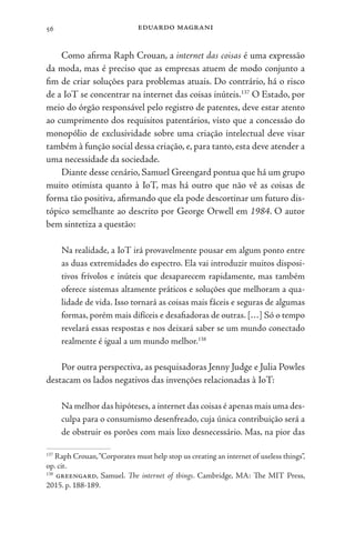 eduardo magrani
56
Como afirma Raph Crouan, a internet das coisas é uma expressão
da moda, mas é preciso que as empresas atuem de modo conjunto a
fim de criar soluções para problemas atuais. Do contrário, há o risco
de a IoT se concentrar na internet das coisas inúteis.137
O Estado, por
meio do órgão responsável pelo registro de patentes, deve estar atento
ao cumprimento dos requisitos patentários, visto que a concessão do
monopólio de exclusividade sobre uma criação intelectual deve visar
também à função social dessa criação, e, para tanto, esta deve atender a
uma necessidade da sociedade.
Diante desse cenário, Samuel Greengard pontua que há um grupo
muito otimista quanto à IoT, mas há outro que não vê as coisas de
forma tão positiva, afirmando que ela pode descortinar um futuro dis-
tópico semelhante ao descrito por George Orwell em 1984. O autor
bem sintetiza a questão:
Na realidade, a IoT irá provavelmente pousar em algum ponto entre
as duas extremidades do espectro. Ela vai introduzir muitos disposi-
tivos frívolos e inúteis que desaparecem rapidamente, mas também
oferece sistemas altamente práticos e soluções que melhoram a qua-
lidade de vida. Isso tornará as coisas mais fáceis e seguras de algumas
formas, porém mais difíceis e desafiadoras de outras. […] Só o tempo
revelará essas respostas e nos deixará saber se um mundo conectado
realmente é igual a um mundo melhor.138
Por outra perspectiva, as pesquisadoras Jenny Judge e Julia Powles
destacam os lados negativos das invenções relacionadas à IoT:
Na melhor das hipóteses,a internet das coisas é apenas mais uma des-
culpa para o consumismo desenfreado, cuja única contribuição será a
de obstruir os porões com mais lixo desnecessário. Mas, na pior das
137
Raph Crouan,“Corporates must help stop us creating an internet of useless things”,
op. cit.
138
greengard, Samuel. The internet of things. Cambridge, MA: The MIT Press,
2015. p. 188-189.
 
