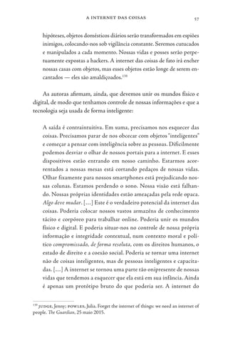 a internet das coisas 57
hipóteses, objetos domésticos diários serão transformados em espiões
inimigos, colocando-nos sob vigilância constante. Seremos cutucados
e manipulados a cada momento. Nossas vidas e posses serão perpe-
tuamente expostas a hackers. A internet das coisas de fato irá encher
nossas casas com objetos, mas esses objetos estão longe de serem en-
cantados — eles são amaldiçoados.139
As autoras afirmam, ainda, que devemos unir os mundos físico e
digital, de modo que tenhamos controle de nossas informações e que a
tecnologia seja usada de forma inteligente:
A saída é contraintuitiva. Em suma, precisamos nos esquecer das
coisas. Precisamos parar de nos obcecar com objetos “inteligentes”
e começar a pensar com inteligência sobre as pessoas. Dificilmente
podemos desviar o olhar de nossos portais para a internet. E esses
dispositivos estão entrando em nosso caminho. Estarmos acor-
rentados a nossas mesas está cortando pedaços de nossas vidas.
Olhar fixamente para nossos smartphones está prejudicando nos-
sas colunas. Estamos perdendo o sono. Nossa visão está falhan-
do. Nossas próprias identidades estão ameaçadas pela rede opaca.
Algo deve mudar. […] Este é o verdadeiro potencial da internet das
coisas. Poderia colocar nossos vastos armazéns de conhecimento
tácito e corpóreo para trabalhar online. Poderia unir os mundos
físico e digital. E poderia situar-nos no controle de nossa própria
informação e integridade contextual, num contexto moral e polí-
tico compromissado, de forma resoluta, com os direitos humanos, o
estado de direito e a coesão social. Poderia se tornar uma internet
não de coisas inteligentes, mas de pessoas inteligentes e capacita-
das. […] A internet se tornou uma parte tão onipresente de nossas
vidas que tendemos a esquecer que ela está em sua infância. Ainda
é apenas um protótipo bruto do que poderia ser. A internet do
139
judge, Jenny; powles, Julia. Forget the internet of things: we need an internet of
people. The Guardian, 25 maio 2015.
 