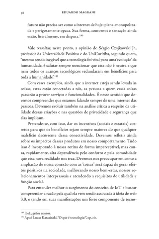 eduardo magrani
58
futuro não precisa ser como a internet de hoje: plana, monopoliza-
da e perigosamente opaca. Sua forma, contornos e sensação ainda
estão, literalmente, em disputa.140
Vale ressaltar, neste ponto, a opinião de Sérgio Czajkowski Jr.,
professor da Universidade Positivo e do UniCuritiba, segundo quem,
“mesmo sendo inegável que a tecnologia foi vital para uma‘evolução’ da
humanidade, é salutar sempre mencionar que esta não é neutra e que
nem todos os avanços tecnológicos redundaram em benefícios para
toda a humanidade”.141
Com esses exemplos, ainda que a internet esteja sendo levada às
coisas, estas estão conectadas a nós, as pessoas a quem essas coisas
passarão a prover serviços e funcionalidades. É nesse sentido que de-
vemos compreender que estamos falando sempre de uma internet das
pessoas. Devemos evoluir também na análise crítica a respeito da uti-
lidade dessas criações e nas questões de privacidade e segurança que
elas implicam.
Pretende-se, com isso, dar os incentivos (sociais e estatais) cor-
retos para que os benefícios sejam sempre maiores do que qualquer
malefício decorrente dessa conectividade. Devemos refletir ainda
sobre os impactos desses produtos em nosso comportamento. Tudo
isso é incorporado à nossa rotina de forma imperceptível, mas cau-
sa, rapidamente, alta dependência pelo conforto e pela comodidade
que essa nova realidade nos traz. Devemos nos preocupar em como a
ampliação de nossa conexão com as “coisas” será capaz de gerar efei-
tos positivos na sociedade, melhorando nosso bem-estar, nossos re-
lacionamentos interpessoais e atendendo a requisitos de utilidade e
função social.
Para entender melhor o surgimento do conceito de IoT e buscar
compreender a razão pela qual ela vem sendo associada à ideia de web
3.0, e tendo em suas manifestações um forte componente de tecno-
140
Ibid., grifos nossos.
141
Apud Lucas Karasinski,“O que é tecnologia?”, op. cit.
 