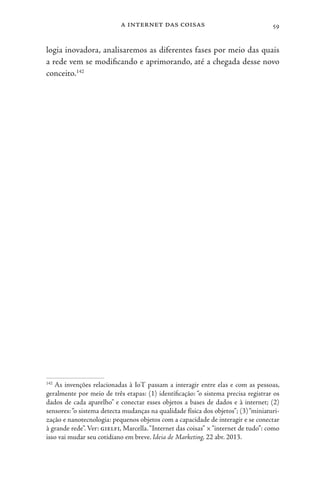 a internet das coisas 59
logia inovadora, analisaremos as diferentes fases por meio das quais
a rede vem se modificando e aprimorando, até a chegada desse novo
conceito.142
142
As invenções relacionadas à IoT passam a interagir entre elas e com as pessoas,
geralmente por meio de três etapas: (1) identificação: “o sistema precisa registrar os
dados de cada aparelho” e conectar esses objetos a bases de dados e à internet; (2)
sensores:“o sistema detecta mudanças na qualidade física dos objetos”; (3)“miniaturi-
zação e nanotecnologia: pequenos objetos com a capacidade de interagir e se conectar
à grande rede”. Ver: gielfi, Marcella.“Internet das coisas” ×“internet de tudo”: como
isso vai mudar seu cotidiano em breve. Ideia de Marketing, 22 abr. 2013.
 
