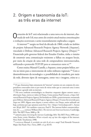 2. Origem e taxonomia da IoT:
as três eras da internet
Oconceito de IoT está relacionado a uma nova era da internet, cha-
mada de web 3.0, mas antes do cenário atual muitas conceituações
e evoluções ocorreram e serão resumidamente explicadas a seguir.
A internet143
surgiu no final da década de 1960, criada no âmbito
do projeto Advanced Research Projects Agency Network (Arpanet),
vinculado à Defense Advanced Research Projects Agency (Darpa).144
Financiado pelo governo federal dos Estados Unidos, tinha o intuito
de construir uma comunicação resistente a falhas ou ataques locais,
por meio da criação de uma rede de computadores interconectados,
utilizando o protocolo TCP/IP para se comunicar entre si.145
Como ensina Manuel Castells, a Arpanet, como projeto bélico, ser-
viu no início para a interconexão de redes militares regionais.146
Com o
desenvolvimento da tecnologia e a possibilidade de transferir, por meio
da rede, diversos tipos de mensagens, como voz e imagens, criou-se a
143
O que chamamos hoje comumente de“internet” consiste em um conjunto de com-
putadores conectados entre si por meio de várias redes que se conectam uma à outra
até formar a grande rede ou internet.
144
Há certa confusão terminológica na doutrina: enquanto alguns autores usam a
abreviação Arpa, outros se valem de Darpa. Como pontua Paul Ceruzzi, a Arpa (Ad-
vanced Research Projects Agency) foi fundada em 1958 e, posteriormente, renomeada
para Defense Advanced Research Projects Agency (Darpa). O nome foi revertido para
Arpa em 1993. Alguns anos depois, o termo voltou a ser Darpa, assim utilizado até
hoje, acrônimo por que optamos neste livro. Ver: <https://www.darpa.mil/>. Acesso
em: 28 jul. 2017. Ver também: ceruzzi, Paul E. The internet before commercializa-
tion.In: ____; aspray,William (Ed.).The internet and American business.Cambridge,
MA: The MIT Press, 2008. p. 38.
145
abbate, Janet. Inventing the internet. Cambridge, MA: The MIT Press, 1999. haf-
ner, Katie; lyon, Matthew. Where wizards stay up late: the origins of the internet.
Nova York: Touchstone, 1998.
146
castells, Manuel. A sociedade em rede. 8. ed. rev. e ampl. Trad. Roneide Venancio
Majer. São Paulo: Paz e Terra, 2005. v. I, p. 82-83.
 