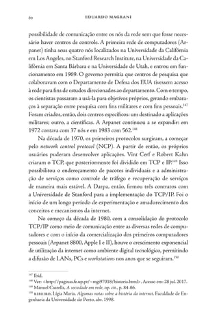eduardo magrani
62
possibilidade de comunicação entre os nós da rede sem que fosse neces-
sário haver centros de controle. A primeira rede de computadores (Ar-
panet) tinha seus quatro nós localizados na Universidade da Califórnia
em LosAngeles,no Stanford Research Institute,na Universidade da Ca-
lifórnia em Santa Bárbara e na Universidade de Utah, e entrou em fun-
cionamento em 1969. O governo permitia que centros de pesquisa que
colaboravam com o Departamento de Defesa dos EUA tivessem acesso
à rede para fins de estudos direcionados ao departamento.Com o tempo,
os cientistas passaram a usá-la para objetivos próprios, gerando embara-
ços à separação entre pesquisa com fins militares e com fins pessoais.147
Foram criados,então,dois centros específicos: um destinado a aplicações
militares; outro, a científicas. A Arpanet continuou a se expandir: em
1972 contava com 37 nós e em 1983 com 562.148
Na década de 1970, os primeiros protocolos surgiram, a começar
pelo network control protocol (NCP). A partir de então, os próprios
usuários puderam desenvolver aplicações. Vint Cerf e Robert Kahn
criaram o TCP, que posteriormente foi dividido em TCP e IP.149
Isso
possibilitou o endereçamento de pacotes individuais e a administra-
ção de serviços como controle de tráfego e recuperação de serviços
de maneira mais estável. A Darpa, então, firmou três contratos com
a Universidade de Stanford para a implementação do TCP/IP. Foi o
início de um longo período de experimentação e amadurecimento dos
conceitos e mecanismos da internet.
No começo da década de 1980, com a consolidação do protocolo
TCP/IP como meio de comunicação entre as diversas redes de compu-
tadores e com o início da comercialização dos primeiros computadores
pessoais (Arpanet 8800,Apple I e II), houve o crescimento exponencial
de utilização da internet como ambiente digital tecnológico, permitindo
a difusão de LANs, PCs e workstations nos anos que se seguiram.150
147
Ibid.
148
Ver: <http://paginas.fe.up.pt/~mgi97018/historia.html>.Acesso em: 28 jul. 2017.
149
Manuel Castells, A sociedade em rede, op. cit., p. 84-86.
150
ribeiro, Lígia Maria. Algumas notas sobre a história da internet. Faculdade de En-
genharia da Universidade do Porto, abr. 1998.
 