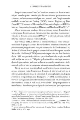 a internet das coisas 63
Pesquisadores como Vint Cerf sentiram necessidade de criar insti-
tuições voltadas para a coordenação dos mecanismos que sustentariam
a internet, cada uma responsável por uma parte da rede. Surgiram então
entidades como Internet Society (ISOC), Internet Engineering Task
Force (IETF),Institute of Electrical and Electronics Engineers (IEEE) e
Internet Corporation for Assigned Names and Numbers (ICANN).151
Outra importante mudança diz respeito aos nomes de domínio e
à capacidade dos roteadores. Para resolver tais questões, foram desen-
volvidos o domain name system (DNS),152
o internet gateway protocol
(IGP) e o exterior gateway protocol (EGP).
Por volta de 1985, a internet já estava estabilizada como uma co-
munidade de pesquisadores e desenvolvedores ao redor do mundo. O
próximo avanço significativo veio por intermédio de Tim Berners-Lee,
Robert Cailliau e demais pesquisadores do Conseil Européen pour la
Recherche Nucléaire (CERN) responsáveis por criar, no final da déca-
da de 1980, um protocolo eficiente para distribuir informação: a world
wide web (www ou web).153
O principal acesso à internet hoje no mun-
do se dá por meio da web, que acabou se tornando, usualmente, sinô-
nimo da própria internet, mas que não deve ser confundido com esta.
Web é um termo simplificado de world wide web, que consiste em
apenas uma das várias ferramentas de acesso à internet. A web usa a
internet, mas ela em si não é a internet. É uma aplicação criada para
permitir o compartilhamento de arquivos (HTML e outros), tendo o
browser (navegadores como Internet Explorer, Safari e Chrome) como
ferramenta de acesso. A web usa o protocolo HTTP para promover a
transferência de informações e depende dos browsers“para apresentar
151
Ver: <https://www.internetsociety.org/internet/history-internet/>; <https://
www.ietf.org/about/> e <https://www.ripe.net/participate/internet-governance/inter-
net-technical-community/ietf>; <https://www.ieee.org/about/ieee_history.html>;
<https://www.icann.org/history>. Acessos em: 5 dez. 2017.
152
ceruzzi, Paul E. The internet before commercialization. In: ____; aspray, Wil-
liam (Ed.). The internet and American business. Cambridge, MA: The MIT Press,
2008. p. 32-38.
153
ryan, Johnny. A history of the internet and the digital future. Londres: Reaktion
Books, 2010. p. 105 e segs.
 