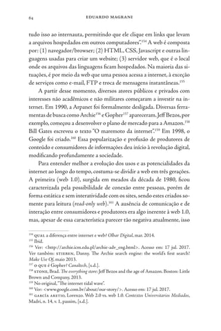 eduardo magrani
64
tudo isso ao internauta, permitindo que ele clique em links que levam
a arquivos hospedados em outros computadores”.154
A web é composta
por: (1) navegador/browser; (2) HTML, CSS, Javascript e outras lin-
guagens usadas para criar um website; (3) servidor web, que é o local
onde os arquivos das linguagens ficam hospedados. Na maioria das si-
tuações, é por meio da web que uma pessoa acessa a internet, à exceção
de serviços como e-mail, FTP e troca de mensagens instantâneas.155
A partir desse momento, diversos atores públicos e privados com
interesses não acadêmicos e não militares começaram a investir na in-
ternet. Em 1990, a Arpanet foi formalmente desligada. Diversas ferra-
mentasdebuscacomoArchie156
eGopher157
apareceram.Jeff Bezos,por
exemplo, começou a desenvolver o plano de mercado para a Amazon.158
Bill Gates escreveu o texto “O maremoto da internet”.159
Em 1998, o
Google foi criado.160
Essa popularização e profusão de produtores de
conteúdo e consumidores de informações deu início à revolução digital,
modificando profundamente a sociedade.
Para entender melhor a evolução dos usos e as potencialidades da
internet ao longo do tempo, costuma-se dividir a web em três gerações.
A primeira (web 1.0), surgida em meados da década de 1980, ficou
caracterizada pela possibilidade de conexão entre pessoas, porém de
forma estática e sem interatividade com os sites,sendo estes criados so-
mente para leitura (read-only web).161
A ausência de comunicação e de
interação entre consumidores e produtores era algo inerente à web 1.0,
mas, apesar de essa característica parecer tão negativa atualmente, isso
154
qual a diferença entre internet e web? Olhar Digital, mar. 2014.
155
Ibid.
156
Ver: <http://archie.icm.edu.pl/archie-adv_eng.html>. Acesso em: 17 jul. 2017.
Ver também: stieben, Danny. The Archie search engine: the world’s first search!
Make Use Of, maio 2013.
157
o que é Gopher? Canaltech, [s.d.].
158
stone, Brad. The everything store: Jeff Bezos and the age of Amazon. Boston: Little
Brown and Company, 2013.
159
No original,“The internet tidal wave”.
160
Ver: <www.google.com.br/about/our-story/>. Acesso em: 17 jul. 2017.
161
garcía aretio, Lorenzo. Web 2.0 vs. web 1.0. Contextos Universitarios Mediados,
Madri, n. 14, v. 1, passim, [s.d.].
 