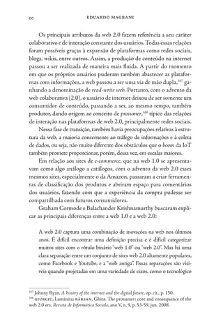 eduardo magrani
66
Os principais atributos da web 2.0 fazem referência a seu caráter
colaborativo e de interação constante dos usuários.Todas essas relações
foram possíveis graças à expansão de plataformas como redes sociais,
blogs, wikis, entre outros. Assim, a produção de conteúdo na internet
passou a ser realizada de maneira mais fluida. A partir do momento
em que os próprios usuários puderam também abastecer as platafor-
mas com informações, a web passou a ser uma via de mão dupla,167
ga-
nhando a denominação de read-write web. Portanto, com o advento da
web colaborativa (2.0),o usuário de internet deixou de ser somente um
consumidor de conteúdo, passando a ser, ao mesmo tempo, também
produtor, dando origem ao conceito de prosumer,168
típico das relações
de interação nas plataformas de web 2.0, principalmente redes sociais.
Nessa fase de transição,também havia preocupações relativas à estru-
tura da web, a maioria concernente ao tráfego de informações e à coleta
de dados, ou seja, não muito diferente dos obstáculos que o boom da IoT
também promete proporcionar,porém,dessa vez,em escalas maiores.
Em relação aos sites de e-commerce, que na web 1.0 se apresenta-
vam como algo análogo a catálogos, com o advento da web 2.0 esses
mesmos sites, especialmente o da Amazon, passaram a criar ferramen-
tas de classificação dos produtos e abriram espaço para comentários
dos usuários, fazendo com que a experiência da compra pudesse ser
compartilhada com futuros consumidores.
Graham Cormode e Balachander Krishnamurthy buscaram expli-
car as principais diferenças entre a web 1.0 e a web 2.0:
A web 2.0 captura uma combinação de inovações na web nos últimos
anos. É difícil encontrar uma definição precisa e é difícil categorizar
muitos sites com o rótulo binário “web 1.0” ou “web 2.0”. Mas há uma
clara separação entre um conjunto de sites web 2.0 altamente populares,
como Facebook e Youtube, e a “web antiga”. Essas separações são visí-
veis quando projetadas em uma variedade de eixos, como o tecnológico
167
Johnny Ryan, A history of the internet and the digital future, op. cit., p. 150.
168
giurgiu, Luminita; bârsan, Ghita. The prosumer: core and consequence of the
web 2.0 era. Revista de Informática Sociala, ano V, n. 9, p. 53-59, jun. 2008.
 