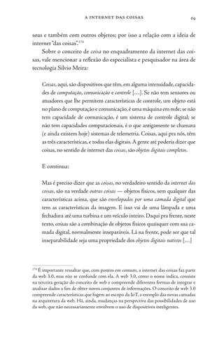 a internet das coisas 69
soas e também com outros objetos; por isso a relação com a ideia de
internet“das coisas”.174
Sobre o conceito de coisa no enquadramento da internet das coi-
sas, vale mencionar a reflexão do especialista e pesquisador na área de
tecnologia Silvio Meira:
Coisas,aqui,são dispositivos que têm,em alguma intensidade,capacida-
des de computação, comunicação e controle […]. Se não tem sensores ou
atuadores que lhe permitem características de controle, um objeto está
no plano de computação e comunicação,é uma máquina em rede;se não
tem capacidade de comunicação, é um sistema de controle digital; se
não tem capacidades computacionais, é o que antigamente se chamava
(e ainda existem hoje) sistemas de telemetria. Coisas, aqui pra nós, têm
as três características, e todas elas digitais.A gente até poderia dizer que
coisas, no sentido de internet das coisas, são objetos digitais completos.
E continua:
Mas é preciso dizer que as coisas, no verdadeiro sentido da internet das
coisas, são na verdade outras coisas — objetos físicos, sem qualquer das
características acima, que são envelopados por uma camada digital que
tem as características da imagem. E isso vai de uma lâmpada e uma
fechadura até uma turbina e um veículo inteiro. Daqui pra frente, neste
texto, coisas são a combinação de objetos físicos quaisquer com sua ca-
mada digital, normalmente inseparáveis. Lá na frente, pode ser que tal
inseparabilidade seja uma propriedade dos objetos digitais nativos […]
174
É importante ressaltar que, com pontos em comum, a internet das coisas faz parte
da web 3.0, mas não se confunde com ela. A web 3.0, como o nome indica, consiste
na terceira geração do conceito de web e compreende diferentes formas de integrar e
analisar dados a fim de obter novos conjuntos de informações. O conceito de web 3.0
compreende características que fogem ao escopo da IoT, a exemplo das novas camadas
na arquitetura da web. Há, ainda, mudanças na perspectiva das possibilidades de uso
da web, que não necessariamente envolvem o uso de dispositivos inteligentes.
 