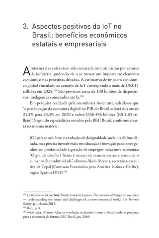 3. Aspectos positivos da IoT no
Brasil: benefícios econômicos
estatais e empresariais
Ainternet das coisas tem sido encarada com otimismo por setores
da indústria, podendo vir a se tornar um importante elemento
econômico nas próximas décadas. A estimativa de impacto econômi-
co global vinculado ao cenário de IoT corresponde a mais de US$ 11
trilhões em 2025.189
São previstos cerca de 100 bilhões de dispositi-
vos inteligentes conectados até lá.190
Em pesquisa realizada pela consultoria Accenture, calcula-se que
“a participação da economia digital no PIB do Brasil saltará dos atuais
21,3% para 24,3% em 2020 e valerá US$ 446 bilhões (R$ 1,83 tri-
lhão)”. Segundo especialistas ouvidos pela BBC Brasil, conforme cons-
ta na mesma matéria:
[O] país se saiu bem na redução de desigualdade social na última dé-
cada, mas precisa investir mais em educação e inovação para obter ga-
nhos em produtividade e geração de empregos nesta nova economia:
“O grande desafio à frente é manter os avanços sociais e estimular o
aumento da produtividade”, afirmou Alicia Bárcena, secretária-execu-
tiva da Cepal (Comissão Econômica para América Latina e Caribe),
órgão ligado à ONU.191
189
rose,Karen; eldridge,Scott; chapin,Lyman.The internet of things: an overview
— understanding the issues and challenges of a more connected world. The Internet
Society, p. 1, 4, out. 2015.
190
Ibid., p. 4.
191
wentzel, Marina. Quarta revolução industrial: como o Brasil pode se preparar
para a economia do futuro. BBC Brasil, jan. 2016.
 