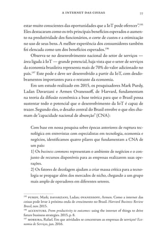 a internet das coisas 77
estar muito conscientes das oportunidades que a IoT pode oferecer”.195
Eles destacaram como os três principais benefícios esperados o aumen-
to na produtividade dos funcionários, o corte de custos e a otimização
no uso de seus bens. A melhor experiência dos consumidores também
foi elencada como um dos benefícios esperados.196
Observa-se no desenvolvimento nacional do setor de serviços —
área ligada à IoT — grande potencial, haja vista que o setor de serviços
da economia brasileira representa mais de 70% do valor adicionado no
país.197
Este pode e deve ser desenvolvido a partir da IoT, com desdo-
bramentos importantes para o restante da economia.
Em um estudo realizado em 2015, os pesquisadores Mark Purdy,
Ladan Davarzani e Armen Ovanessoff, de Harvard, fundamentam
na teoria da difusão econômica a base teórica para que o Brasil possa
sustentar todo o potencial que o desenvolvimento da IoT é capaz de
trazer. Segundo eles, o desafio central do Brasil envolve o que eles cha-
mam de“capacidade nacional de absorção” (CNA):
Com base em nossa pesquisa sobre épocas anteriores de ruptura tec-
nológica em entrevistas com especialistas em tecnologia, economia e
negócios, identificamos quatro pilares que fundamentam a CNA de
um país:
1) Os business commons representam o ambiente de negócios e o con-
junto de recursos disponíveis para as empresas realizarem suas ope-
rações.
2) Os fatores de decolagem ajudam a criar massa crítica para a tecno-
logia se propagar além dos mercados de nicho, chegando a um grupo
mais amplo de operadores em diferentes setores.
195
purdy, Mark; davarzani, Ladan; ovanessoff, Armen. Como a internet das
coisas pode levar à próxima onda de crescimento no Brasil. Harvard Business Review
Brasil, nov. 2015.
196
accenture. From productivity to outcomes: using the internet of things to drive
future business strategies. 2015, p. 8.
197
moreira, Rafael. Em que atividades se concentram as empresas de serviços? Eco-
nomia de Serviços, jun. 2016.
 