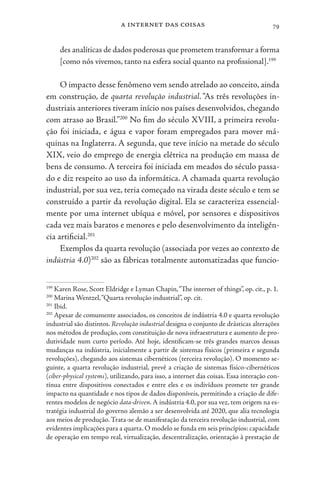 a internet das coisas 79
des analíticas de dados poderosas que prometem transformar a forma
[como nós vivemos, tanto na esfera social quanto na profissional].199
O impacto desse fenômeno vem sendo atrelado ao conceito, ainda
em construção, de quarta revolução industrial. “As três revoluções in-
dustriais anteriores tiveram início nos países desenvolvidos, chegando
com atraso ao Brasil.”200
No fim do século XVIII, a primeira revolu-
ção foi iniciada, e água e vapor foram empregados para mover má-
quinas na Inglaterra. A segunda, que teve início na metade do século
XIX, veio do emprego de energia elétrica na produção em massa de
bens de consumo. A terceira foi iniciada em meados do século passa-
do e diz respeito ao uso da informática. A chamada quarta revolução
industrial, por sua vez, teria começado na virada deste século e tem se
construído a partir da revolução digital. Ela se caracteriza essencial-
mente por uma internet ubíqua e móvel, por sensores e dispositivos
cada vez mais baratos e menores e pelo desenvolvimento da inteligên-
cia artificial.201
Exemplos da quarta revolução (associada por vezes ao contexto de
indústria 4.0)202
são as fábricas totalmente automatizadas que funcio-
199
Karen Rose, Scott Eldridge e Lyman Chapin,“The internet of things”, op. cit., p. 1.
200
Marina Wentzel,“Quarta revolução industrial”, op. cit.
201
Ibid.
202
Apesar de comumente associados, os conceitos de indústria 4.0 e quarta revolução
industrial são distintos. Revolução industrial designa o conjunto de drásticas alterações
nos métodos de produção, com constituição de nova infraestrutura e aumento de pro-
dutividade num curto período. Até hoje, identificam-se três grandes marcos dessas
mudanças na indústria, inicialmente a partir de sistemas físicos (primeira e segunda
revoluções), chegando aos sistemas cibernéticos (terceira revolução). O momento se-
guinte, a quarta revolução industrial, prevê a criação de sistemas físico-cibernéticos
(ciber-physical systems), utilizando, para isso, a internet das coisas. Essa interação con-
tínua entre dispositivos conectados e entre eles e os indivíduos promete ter grande
impacto na quantidade e nos tipos de dados disponíveis, permitindo a criação de dife-
rentes modelos de negócio data-driven. A indústria 4.0, por sua vez, tem origem na es-
tratégia industrial do governo alemão a ser desenvolvida até 2020, que alia tecnologia
aos meios de produção.Trata-se de manifestação da terceira revolução industrial, com
evidentes implicações para a quarta. O modelo se funda em seis princípios: capacidade
de operação em tempo real, virtualização, descentralização, orientação à prestação de
 