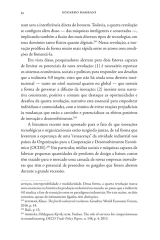eduardo magrani
80
nam sem a interferência direta do homem.Todavia, a quarta revolução
se configura além disso — das máquinas inteligentes e conectadas —,
implicando também a fusão dos mais diversos tipos de tecnologias, em
seus domínios tanto físicos quanto digitais.203
Nessa revolução, a ino-
vação prolifera de forma muito mais rápida entre os atores com condi-
ções de fomentá-la.
Em vista disso, pesquisadores alertam para dois fatores capazes
de limitar os potenciais da nova revolução: (1) é necessário repensar
os sistemas econômicos, sociais e políticos para responder aos desafios
que a indústria 4.0 impõe, visto que não há ainda uma diretriz insti-
tucional — tanto no nível nacional quanto no global — que norteie
a forma de governar a difusão da inovação; (2) inexiste uma narra-
tiva consistente, positiva e comum que destaque as oportunidades e
desafios da quarta revolução, narrativa esta essencial para empoderar
indivíduos e comunidades, com o intuito de evitar reações prejudiciais
às mudanças que estão a caminho e potencializar os efeitos positivos
de inovação e desenvolvimento.204
A literatura recente tem apontado para o fato de que inovações
tecnológicas e organizacionais estão surgindo juntas, de tal forma que
levantam a esperança de uma “renascença” da atividade industrial nos
países da Organização para a Cooperação e Desenvolvimento Econô-
mico (OCDE).205
Em particular, mídias sociais e máquinas capazes de
fabricar pequenas quantidades de produtos de design a baixos custos
têm trazido para o mercado uma camada de novas empresas inovado-
ras que têm o potencial de preencher os gargalos que foram abertos
durante a grande recessão.
serviços, interoperabilidade e modularidade. Dessa forma, a quarta revolução marca
novo momento na história da produção industrial no mundo, ao passo que a indústria
4.0 sinaliza a fase de transição entre os paradigmas industriais. Por tais razões, os dois
conceitos, apesar de intimamente ligados, têm distinções.
203
schwab,Klaus.The fourth industrial revolution.Genebra:World Economic Forum,
2016. p. 14.
204
Ibid., p. 15.
205
nordås, Hildegunn Kyvik; kim, Yunhee. The role of services for competitiveness
in manufacturing. OECD Trade Policy Papers, n. 148, p. 4, 2013.
 