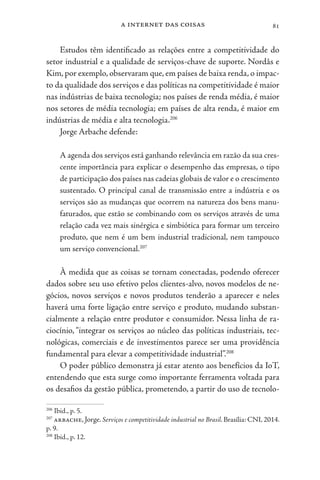 a internet das coisas 81
Estudos têm identificado as relações entre a competitividade do
setor industrial e a qualidade de serviços-chave de suporte. Nordås e
Kim, por exemplo, observaram que, em países de baixa renda, o impac-
to da qualidade dos serviços e das políticas na competitividade é maior
nas indústrias de baixa tecnologia; nos países de renda média, é maior
nos setores de média tecnologia; em países de alta renda, é maior em
indústrias de média e alta tecnologia.206
Jorge Arbache defende:
A agenda dos serviços está ganhando relevância em razão da sua cres-
cente importância para explicar o desempenho das empresas, o tipo
de participação dos países nas cadeias globais de valor e o crescimento
sustentado. O principal canal de transmissão entre a indústria e os
serviços são as mudanças que ocorrem na natureza dos bens manu-
faturados, que estão se combinando com os serviços através de uma
relação cada vez mais sinérgica e simbiótica para formar um terceiro
produto, que nem é um bem industrial tradicional, nem tampouco
um serviço convencional.207
À medida que as coisas se tornam conectadas, podendo oferecer
dados sobre seu uso efetivo pelos clientes-alvo, novos modelos de ne-
gócios, novos serviços e novos produtos tenderão a aparecer e neles
haverá uma forte ligação entre serviço e produto, mudando substan-
cialmente a relação entre produtor e consumidor. Nessa linha de ra-
ciocínio, “integrar os serviços ao núcleo das políticas industriais, tec-
nológicas, comerciais e de investimentos parece ser uma providência
fundamental para elevar a competitividade industrial”.208
O poder público demonstra já estar atento aos benefícios da IoT,
entendendo que esta surge como importante ferramenta voltada para
os desafios da gestão pública, prometendo, a partir do uso de tecnolo-
206
Ibid., p. 5.
207
arbache, Jorge. Serviços e competitividade industrial no Brasil. Brasília: CNI, 2014.
p. 9.
208
Ibid., p. 12.
 