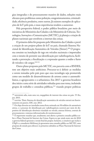eduardo magrani
82
gias integradas e do processamento massivo de dados, soluções mais
eficazes para problemas como poluição, congestionamentos, criminali-
dade, eficiência produtiva, entre outros. Já existem exemplos de aplica-
ções de IoT pelo país, e essas experiências tendem a aumentar.
Pela perspectiva federal, o poder público brasileiro, por meio de
iniciativas do Ministério das Cidades e do Ministério de Ciências,Tec-
nologias, Inovações e Comunicações (MCTIC), já planeja a criação de
planos nacionais que envolvem a internet das coisas.
O primeiro deles foi proposto pelo Ministério das Cidades e prevê
a criação de um projeto-piloto de IoT no país, chamado Sistema Na-
cional de Identificação Automática de Veículos (Siniav).209
O progra-
ma consiste na instalação de tags em veículos nacionais e importados
com o intuito de permitir sua identificação por radiofrequência, facili-
tando a prevenção, a fiscalização e a repressão quanto a roubo e furto
de veículos e de cargas.210-211
Outro plano proposto pelo MCTIC, em parceria com o BNDES,
tem um objetivo mais ambicioso. Procurar-se-á definir as medidas
a serem tomadas pelo país para que essa tecnologia seja promovida
como um modelo de desenvolvimento de setores como o automobi-
lístico, o agropecuário e o urbanístico. Em 2017 o governo brasileiro
deu início a uma série de atividades voltadas para esse tema, incluindo
grupos de trabalho e consultas públicas,212
visando propor políticas
209
governo adia, mais uma vez, megapiloto de internet das coisas no país. TI Rio,
jun. 2015.
210
leitão, Thais. Sistema de identificação automática de veículos entrará em funcio-
namento em janeiro. EBC, out. 2012.
211
Os chips deverão ser instalados numa frota estimada em 50 milhões de automóveis
ativos, e o processo de identificação por radiofrequência ocorrerá por meio de dis-
positivo de identificação eletrônico instalado no veículo, antenas leitoras, centrais de
processamento e sistemas informatizados de monitoramento.
212
É importante ressaltar que, atualmente, está aberta a primeira consulta pública so-
bre o Plano Nacional de Internet das Coisas. Espera-se que ainda neste ano de 2018
o governo federal apresente a versão final do projeto. Inclusive, o consórcio que inclui o
CPqD e a consultoria McKinsey já apresentou uma consulta pública ao MCTIC, uma
proposta de estudo para oferecer os primeiros subsídios ao Plano Nacional de Internet
das Coisas.
 