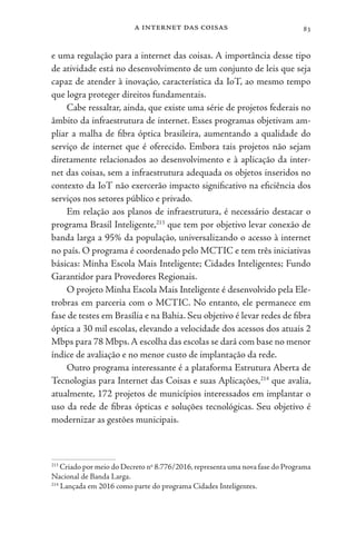 a internet das coisas 83
e uma regulação para a internet das coisas. A importância desse tipo
de atividade está no desenvolvimento de um conjunto de leis que seja
capaz de atender à inovação, característica da IoT, ao mesmo tempo
que logra proteger direitos fundamentais.
Cabe ressaltar, ainda, que existe uma série de projetos federais no
âmbito da infraestrutura de internet. Esses programas objetivam am-
pliar a malha de fibra óptica brasileira, aumentando a qualidade do
serviço de internet que é oferecido. Embora tais projetos não sejam
diretamente relacionados ao desenvolvimento e à aplicação da inter-
net das coisas, sem a infraestrutura adequada os objetos inseridos no
contexto da IoT não exercerão impacto significativo na eficiência dos
serviços nos setores público e privado.
Em relação aos planos de infraestrutura, é necessário destacar o
programa Brasil Inteligente,213
que tem por objetivo levar conexão de
banda larga a 95% da população, universalizando o acesso à internet
no país. O programa é coordenado pelo MCTIC e tem três iniciativas
básicas: Minha Escola Mais Inteligente; Cidades Inteligentes; Fundo
Garantidor para Provedores Regionais.
O projeto Minha Escola Mais Inteligente é desenvolvido pela Ele-
trobras em parceria com o MCTIC. No entanto, ele permanece em
fase de testes em Brasília e na Bahia. Seu objetivo é levar redes de fibra
óptica a 30 mil escolas, elevando a velocidade dos acessos dos atuais 2
Mbps para 78 Mbps.A escolha das escolas se dará com base no menor
índice de avaliação e no menor custo de implantação da rede.
Outro programa interessante é a plataforma Estrutura Aberta de
Tecnologias para Internet das Coisas e suas Aplicações,214
que avalia,
atualmente, 172 projetos de municípios interessados em implantar o
uso da rede de fibras ópticas e soluções tecnológicas. Seu objetivo é
modernizar as gestões municipais.
213
Criado por meio do Decreto no
8.776/2016,representa uma nova fase do Programa
Nacional de Banda Larga.
214
Lançada em 2016 como parte do programa Cidades Inteligentes.
 