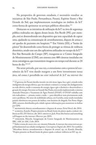eduardo magrani
84
Na perspectiva de governos estaduais, é necessário ressaltar as
iniciativas de São Paulo, Pernambuco, Paraná, Espírito Santo e Rio
Grande do Sul, que implementaram tecnologias no âmbito da IoT
como forma de aprimorar os serviços públicos oferecidos.215
Destacam-se as iniciativas de utilização da IoT na área de segurança
pública realizadas em alguns desses locais. Em Recife (PE), por exem-
plo, está se desenvolvendo um dispositivo que tem capacidade de captar
sons, ajudando na comunicação de arrombamentos, disparo de armas e
até quedas de pacientes em hospitais.216
Em Vitória (ES), o “botão do
pânico” foi desenvolvido como forma de proteger as vítimas de violência
doméstica, sendo esse um dos aplicativos utilizados no escopo da IoT.217
Em São Bernardo do Campo (SP), inaugurou-se o Centro Integrado
de Monitoramento (CIM), um sistema com 400 câmeras instaladas em
áreas estratégicas,que transmitem imagens em tempo real durante as 24
horas do dia.218-219
No setor privado, por sua vez, o entusiasmo com o potencial eco-
nômico da IoT vem dando margem a um forte investimento nessa
área, tal como é percebido no setor industrial de IoT ou internet das
215
O governo do Paraná decidiu investir em três áreas (água, luz e gás), criando redes
inteligentes de energia elétrica, que vão reduzir o número e o tempo dos desligamentos
na rede elétrica, medir o consumo de energia, água e gás a distância e descentralizar a
geração de energia.Em teste na Grande São Paulo,está sendo implementado o sistema
chamado Detecção e Vazamento de Água Potável (DVAP). O DVAP trabalha com
três indicadores — pressão, vazão e ruído — para identificar mais precisamente onde
está o problema. No setor de mobilidade urbana, em Curitiba, estão sendo instalados
painéis eletrônicos nos pontos de ônibus, com horários de chegada. Em Porto Alegre
(RS), sensores distribuídos pela cidade captam informações para monitorar os ônibus
por GPS.
216
microfone detecta arrombamentos e disparos de armas. Portal Brasil, abr. 2014.
217
almeida, Kamila. Projeto pioneiro no Brasil, botão de pânico ajuda a reduzir vio-
lência no ES.ZH Notícias,abr.2013.smith iv,Jack.Press this button and something
will happen on the internet. Observer, jan. 2015.
218
dorador, Marcelo. Inauguração do Centro Integrado de Monitoramento em
SBC. ABC do ABC, 2 abr. 2014.
219
Sobre o tema de smart cities,ver: prado,Eduardo.A internet das coisas terá um pa-
pel fundamental nas cidades inteligentes.Convergência Digital,abr.2015.Ver também:
“Microfone detecta arrombamentos e disparos de armas”, op. cit; Kamila Almeida,
“Projeto pioneiro no Brasil, botão de pânico ajuda a reduzir violência no ES”, op. cit.
 