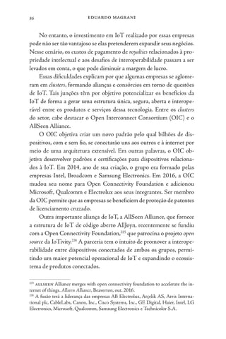 eduardo magrani
86
No entanto, o investimento em IoT realizado por essas empresas
pode não ser tão vantajoso se elas pretenderem expandir seus negócios.
Nesse cenário, os custos de pagamento de royalties relacionados à pro-
priedade intelectual e aos desafios de interoperabilidade passam a ser
levados em conta, o que pode diminuir a margem de lucro.
Essas dificuldades explicam por que algumas empresas se aglome-
ram em clusters, formando alianças e consórcios em torno de questões
de IoT. Tais junções têm por objetivo potencializar os benefícios da
IoT de forma a gerar uma estrutura única, segura, aberta e interope-
rável entre os produtos e serviços dessa tecnologia. Entre os clusters
do setor, cabe destacar o Open Interconnect Consortium (OIC) e o
AllSeen Alliance.
O OIC objetiva criar um novo padrão pelo qual bilhões de dis-
positivos, com e sem fio, se conectarão uns aos outros e à internet por
meio de uma arquitetura extensível. Em outras palavras, o OIC ob-
jetiva desenvolver padrões e certificações para dispositivos relaciona-
dos à IoT. Em 2014, ano de sua criação, o grupo era formado pelas
empresas Intel, Broadcom e Samsung Electronics. Em 2016, a OIC
mudou seu nome para Open Connectivity Foundation e adicionou
Microsoft, Qualcomm e Electrolux aos seus integrantes. Ser membro
da OIC permite que as empresas se beneficiem de proteção de patentes
de licenciamento cruzado.
Outra importante aliança de IoT, a AllSeen Alliance, que fornece
a estrutura de IoT de código aberto AllJoyn, recentemente se fundiu
com a Open Connectivity Foundation,225
que patrocina o projeto open
source da IoTivity.226
A parceria tem o intuito de promover a interope-
rabilidade entre dispositivos conectados de ambos os grupos, permi-
tindo um maior potencial operacional de IoT e expandindo o ecossis-
tema de produtos conectados.
225
allseen Alliance merges with open connectivity foundation to accelerate the in-
ternet of things. Allseen Alliance, Beaverton, out. 2016.
226
A fusão terá a liderança das empresas AB Electrolux, Arçelik AS, Arris Interna-
tional plc, CableLabs, Canon, Inc., Cisco Systems, Inc., GE Digital, Haier, Intel, LG
Electronics, Microsoft, Qualcomm, Samsung Electronics e Technicolor S.A.
 