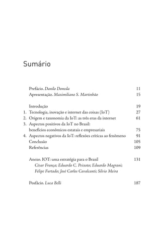 Sumário
Prefácio. Danilo Doneda 11
Apresentação. Maximiliano S. Martinhão 15
Introdução 19
1. Tecnologia, inovação e internet das coisas (IoT) 27
2. Origem e taxonomia da IoT: as três eras da internet 61
3. Aspectos positivos da IoT no Brasil:
benefícios econômicos estatais e empresariais 75
4. Aspectos negativos da IoT: reflexões críticas ao fenômeno 91
Conclusão 105
Referências 109
Anexo. IOT: uma estratégia para o Brasil 131
César França; Eduardo C. Peixoto; Eduardo Magrani;
Felipe Furtado; José Carlos Cavalcanti; Silvio Meira
Posfácio. Luca Belli 187
 