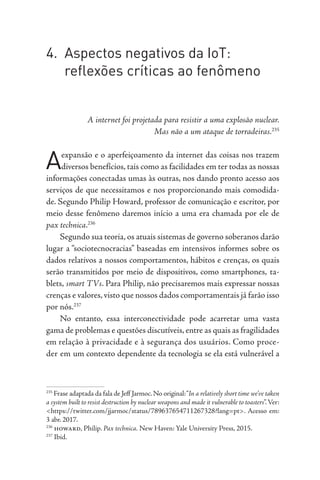 4. Aspectos negativos da IoT:
reflexões críticas ao fenômeno
A internet foi projetada para resistir a uma explosão nuclear.
Mas não a um ataque de torradeiras.235
Aexpansão e o aperfeiçoamento da internet das coisas nos trazem
diversos benefícios, tais como as facilidades em ter todas as nossas
informações conectadas umas às outras, nos dando pronto acesso aos
serviços de que necessitamos e nos proporcionando mais comodida-
de. Segundo Philip Howard, professor de comunicação e escritor, por
meio desse fenômeno daremos início a uma era chamada por ele de
pax technica.236
Segundo sua teoria, os atuais sistemas de governo soberanos darão
lugar a “sociotecnocracias” baseadas em intensivos informes sobre os
dados relativos a nossos comportamentos, hábitos e crenças, os quais
serão transmitidos por meio de dispositivos, como smartphones, ta-
blets, smart TVs. Para Philip, não precisaremos mais expressar nossas
crenças e valores,visto que nossos dados comportamentais já farão isso
por nós.237
No entanto, essa interconectividade pode acarretar uma vasta
gama de problemas e questões discutíveis,entre as quais as fragilidades
em relação à privacidade e à segurança dos usuários. Como proce-
der em um contexto dependente da tecnologia se ela está vulnerável a
235
Frase adaptada da fala de Jeff Jarmoc.No original:“In a relatively short time we’ve taken
a system built to resist destruction by nuclear weapons and made it vulnerable to toasters”.Ver:
<https://twitter.com/jjarmoc/status/789637654711267328?lang=pt>. Acesso em:
3 abr. 2017.
236
howard, Philip. Pax technica. New Haven: Yale University Press, 2015.
237
Ibid.
 