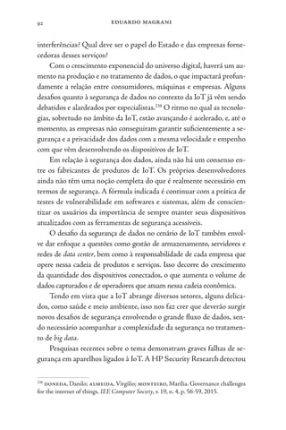 eduardo magrani
92
interferências? Qual deve ser o papel do Estado e das empresas forne-
cedoras desses serviços?
Com o crescimento exponencial do universo digital, haverá um au-
mento na produção e no tratamento de dados, o que impactará profun-
damente a relação entre consumidores, máquinas e empresas. Alguns
desafios quanto à segurança de dados no contexto da IoT já vêm sendo
debatidos e alardeados por especialistas.238
O ritmo no qual as tecnolo-
gias, sobretudo no âmbito da IoT, estão avançando é acelerado, e, até o
momento, as empresas não conseguiram garantir suficientemente a se-
gurança e a privacidade dos dados com a mesma velocidade e empenho
com que vêm desenvolvendo os dispositivos de IoT.
Em relação à segurança dos dados, ainda não há um consenso en-
tre os fabricantes de produtos de IoT. Os próprios desenvolvedores
ainda não têm uma noção completa do que é realmente necessário em
termos de segurança. A fórmula indicada é continuar com a prática de
testes de vulnerabilidade em softwares e sistemas, além de conscien-
tizar os usuários da importância de sempre manter seus dispositivos
atualizados com as ferramentas de segurança acessíveis.
O desafio da segurança de dados no cenário de IoT também envol-
ve dar enfoque a questões como gestão de armazenamento, servidores e
redes de data center, bem como à responsabilidade de cada empresa que
opere nessa cadeia de produtos e serviços. Isso decorre do crescimento
da quantidade dos dispositivos conectados, o que aumenta o volume de
dados capturados e de operadores que atuam nessa cadeia econômica.
Tendo em vista que a IoT abrange diversos setores, alguns delica-
dos, como saúde e meio ambiente, isso nos faz crer que deverão surgir
novos desafios de segurança envolvendo o grande fluxo de dados, sen-
do necessário acompanhar a complexidade da segurança no tratamen-
to de big data.
Pesquisas recentes sobre o tema demonstram graves falhas de se-
gurança em aparelhos ligados à IoT.A HP Security Researchdetectou
238
doneda, Danilo; almeida,Virgilio; monteiro, Marília. Governance challenges
for the internet of things. IEE Computer Society, v. 19, n. 4, p. 56-59, 2015.
 