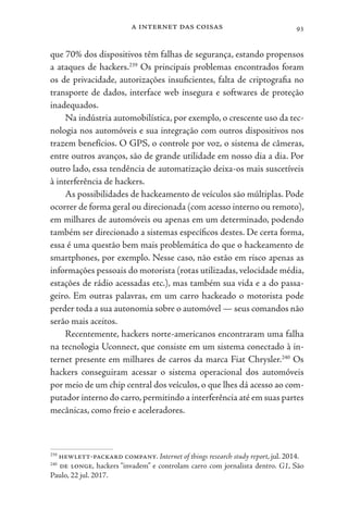 a internet das coisas 93
que 70% dos dispositivos têm falhas de segurança, estando propensos
a ataques de hackers.239
Os principais problemas encontrados foram
os de privacidade, autorizações insuficientes, falta de criptografia no
transporte de dados, interface web insegura e softwares de proteção
inadequados.
Na indústria automobilística, por exemplo, o crescente uso da tec-
nologia nos automóveis e sua integração com outros dispositivos nos
trazem benefícios. O GPS, o controle por voz, o sistema de câmeras,
entre outros avanços, são de grande utilidade em nosso dia a dia. Por
outro lado, essa tendência de automatização deixa-os mais suscetíveis
à interferência de hackers.
As possibilidades de hackeamento de veículos são múltiplas. Pode
ocorrer de forma geral ou direcionada (com acesso interno ou remoto),
em milhares de automóveis ou apenas em um determinado, podendo
também ser direcionado a sistemas específicos destes. De certa forma,
essa é uma questão bem mais problemática do que o hackeamento de
smartphones, por exemplo. Nesse caso, não estão em risco apenas as
informações pessoais do motorista (rotas utilizadas, velocidade média,
estações de rádio acessadas etc.), mas também sua vida e a do passa-
geiro. Em outras palavras, em um carro hackeado o motorista pode
perder toda a sua autonomia sobre o automóvel — seus comandos não
serão mais aceitos.
Recentemente, hackers norte-americanos encontraram uma falha
na tecnologia Uconnect, que consiste em um sistema conectado à in-
ternet presente em milhares de carros da marca Fiat Chrysler.240
Os
hackers conseguiram acessar o sistema operacional dos automóveis
por meio de um chip central dos veículos, o que lhes dá acesso ao com-
putador interno do carro,permitindo a interferência até em suas partes
mecânicas, como freio e aceleradores.
239
hewlett-packard company. Internet of things research study report, jul. 2014.
240
de longe, hackers “invadem” e controlam carro com jornalista dentro. G1, São
Paulo, 22 jul. 2017.
 