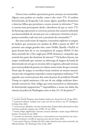 eduardo magrani
94
Outras áreas também apresentam graves ameaças ao consumidor.
Alguns casos podem ser citados, como o das smart TVs. O analista
David Jacoby, da Kaspersky Lab, testou alguns aparelhos domésticos
e detectou falhas que permitiam o acesso remoto às televisões.241
Isso
se tornou mais preocupante desde a descoberta de que as smart TVs
da Samsung capturavam as conversas pessoais dos usuários utilizando
sua funcionalidade de ativação por voz e coletavam o histórico de pro-
gramas assistidos, tudo isso sem a permissão do consumidor.242
Em uma escala maior de impacto, é necessário explicitar os ataques
de hackers que ocorreram em outubro de 2016 e janeiro de 2017. O
primeiro caso atingiu grandes sites, como Netflix, Spotify e PayPal, os
quais ficaram fora do ar em consequência de ataques DDoS. O alvo
dessa investida foi o Dyn (sigla para DNS dinâmico), companhia que
controla boa parte dos domínios da internet.243
Os hackers fizeram um
ataque coordenado que consiste na sobrecarga da largura da banda de
determinado site até que os recursos dele se esgotem, adotando técnicas
para enviar pedidos de pacotes em volume muito maior do que o normal.
Nesse tipo de ataque, os servidores ficam instáveis ou mesmo inacessí-
veis por não conseguirem responder a tantas requisições maliciosas.244
O
segundo caso ocorreu poucos dias antes da posse do presidente Donald
Trump na capital americana e fez uso de um código malicioso deno-
minado ransomware. Esse código, que torna inacessíveis as informações
de determinado equipamento,245
impossibilitou o acesso aos dados das
câmeras da polícia de Washington entre os dias 12 e 15 de janeiro.246
241
jacoby, David. Pesquisa: como hackeei minha casa. Kaspersky Lab, 22 ago. 2014.
242
samsung adverte: cuidado com o que você diz em frente a sua TV inteligente.
O Globo, 9 fev. 2015.
243
lovelace jr., Berkeley; vielma, Antonio José. Friday’s third cyberattack on Dyn
“has been resolved”, company says. CNBC, 21 out. 2016.
244
payão, Felipe. Quebrando a internet: estamos sofrendo o maior ataque DDoS da
história. Tecmundo, 21 out. 2016.
245
centro de estudos, resposta e tratamento de incidentes de segu-
rança no brasil. Cartilha de segurança para internet, 4 jun. 2012.
246
williams, Clarence. Hackers hit D.C. police closed-circuit camera network, city
officials disclose. The Washington Post, 27 jan. 2017.
 