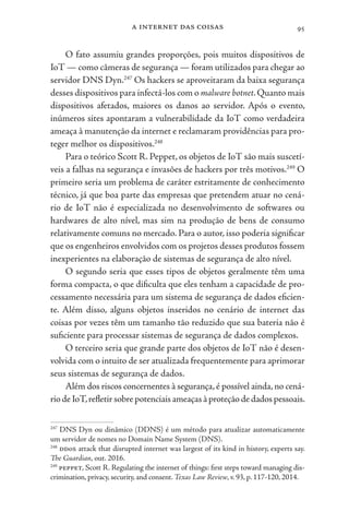 a internet das coisas 95
O fato assumiu grandes proporções, pois muitos dispositivos de
IoT — como câmeras de segurança — foram utilizados para chegar ao
servidor DNS Dyn.247
Os hackers se aproveitaram da baixa segurança
desses dispositivos para infectá-los com o malware botnet.Quanto mais
dispositivos afetados, maiores os danos ao servidor. Após o evento,
inúmeros sites apontaram a vulnerabilidade da IoT como verdadeira
ameaça à manutenção da internet e reclamaram providências para pro-
teger melhor os dispositivos.248
Para o teórico Scott R. Peppet, os objetos de IoT são mais suscetí-
veis a falhas na segurança e invasões de hackers por três motivos.249
O
primeiro seria um problema de caráter estritamente de conhecimento
técnico, já que boa parte das empresas que pretendem atuar no cená-
rio de IoT não é especializada no desenvolvimento de softwares ou
hardwares de alto nível, mas sim na produção de bens de consumo
relativamente comuns no mercado. Para o autor, isso poderia significar
que os engenheiros envolvidos com os projetos desses produtos fossem
inexperientes na elaboração de sistemas de segurança de alto nível.
O segundo seria que esses tipos de objetos geralmente têm uma
forma compacta, o que dificulta que eles tenham a capacidade de pro-
cessamento necessária para um sistema de segurança de dados eficien-
te. Além disso, alguns objetos inseridos no cenário de internet das
coisas por vezes têm um tamanho tão reduzido que sua bateria não é
suficiente para processar sistemas de segurança de dados complexos.
O terceiro seria que grande parte dos objetos de IoT não é desen-
volvida com o intuito de ser atualizada frequentemente para aprimorar
seus sistemas de segurança de dados.
Além dos riscos concernentes à segurança,é possível ainda,no cená-
riodeIoT,refletirsobrepotenciaisameaçasàproteçãodedadospessoais.
247
DNS Dyn ou dinâmico (DDNS) é um método para atualizar automaticamente
um servidor de nomes no Domain Name System (DNS).
248
ddos attack that disrupted internet was largest of its kind in history, experts say.
The Guardian, out. 2016.
249
peppet, Scott R. Regulating the internet of things: first steps toward managing dis-
crimination, privacy, security, and consent. Texas Law Review, v. 93, p. 117-120, 2014.
 