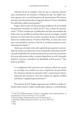 a internet das coisas 97
Ademais, há de se ressaltar o fato de que as empresas, durante
anos, transmitiram aos usuários a confiança de que seus dados esta-
riam seguros com o uso de ferramentas de anonimização. No entanto,
cientistas vêm demonstrando ao longo dos últimos 15 anos a facilidade
de reidentificar dados anonimizados.253
Peppet observa que um dos principais problemas de privacidade
nos produtos inseridos no cenário de IoT seria a ilusão da anonimi-
zação.254
É bem verdade que a problemática da falsa anonimidade dos
dados não é um problema exclusivo desse tipo de tecnologia, estando
presente na maior parte dos serviços e produtos de que os indivíduos
fazem uso cotidianamente. O teórico Paul Ohm, ao tratar dos riscos
para a privacidade, já criticava o fato de se acreditar piamente na ano-
nimização dos dados.255
Ainda que um dado tenha sido suprimido para garantir a privaci-
dade do usuário,um adversário (como é chamado na literatura científi-
ca) pode reidentificá-lo (ou desanonimizá-lo) por meio do cruzamento
de outras informações sobre o usuário disponíveis na rede. Isso pode,
inclusive, acarretar a descoberta da identidade real da pessoa.256
Nas
palavras de Ohm:
A reconfiguração fácil representa uma mudança radical não apenas
na tecnologia, mas também em nossa compreensão da privacidade.
Ela enfraquece décadas de suposições sobre a anonimização robusta,
suposições que traçaram o curso para relações de negócios, escolhas
individuais e regulações governamentais.257
No contexto da IoT, Peppet argumenta que, embora os dados co-
letados pelos sensores sejam considerados esparsos, a reidentificação
253
ohm, Paul. Broken promises of privacy: responding to the surprising failure of
anonymization. UCLA Law Review, v. 57, p. 6, 2010.
254
Scott R. Peppet,“Regulating the internet of things”, op. cit.
255
Paul Ohm,“Broken promises of privacy”, op. cit., p. 1701-1737.
256
Ibid.
257
Ibid.
 