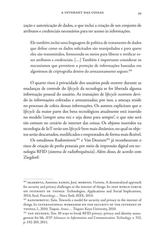a internet das coisas 99
zação e autenticação de dados, o que inclui a criação de um conjunto de
atributos e credenciais necessários para ter acesso às informações.
Ele também inclui uma linguagem de política de tratamento de dados
que define como os dados solicitados são manipulados e para quem
eles são transmitidos, fornecendo os meios para liberar e verificar es-
ses atributos e credenciais. […] Também é importante considerar os
mecanismos que permitem a proteção de informações baseadas em
algoritmos de criptografia dentro do armazenamento seguro.260
O quarto risco à privacidade dos usuários pode ocorrer durante as
mudanças de controle do lifecycle da tecnologia se for liberada alguma
informação pessoal do usuário. As transições de lifecycle ocorrem devi-
do às informações coletadas e armazenadas; por isso, a ameaça reside
no processo de coleta dessas informações. Os autores explicitam que o
lifecycle da maior parte dos bens tecnológicos atualmente está inserido
no modelo “compre uma vez e seja dono para sempre”, o que não será
tão comum no cenário de internet das coisas. Os objetos inseridos na
tecnologia de IoT terão um lifecycle bem mais dinâmico,no qual os obje-
tos serão descartados,modificados e emprestados de forma mais flexível.
Os estudiosos Radomirovic261
e Van Deursen262
já reconheceram o
risco de criação de perfis pessoais por meio de impressão digital em tec-
nologia RFID (sistema de radiofrequência). Além disso, de acordo com
Ziegdorf:
260
skarmeta, Antonio; ramos, José; moreno, Victoria. A decentralized approach
for security and privacy challenges in the internet of things. In: ieee world forum
on internet of things: Technologies, Applications and Social Implications,
2014, Seul. Proceedings… Nova York: IEEE, 2014.
261
radomirovic, Saša. Towards a model for security and privacy in the internet of
things. In: international workshop on the security of the internet of
things, I., 2010, Tóquio. Anais… Tóquio: Keyo University, 2010.
262
van deursen, Ton. 50 ways to break RFID privacy: privacy and identity mana-
gement for life. IFIP Advances in Information and Communication Technology, v. 352,
p. 192-205, 2011.
 
